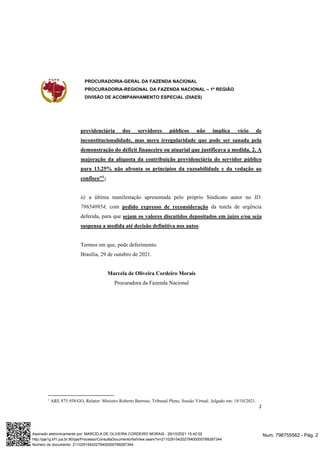 PROCURADORIA-GERAL DA FAZENDA NACIONAL
PROCURADORIA-REGIONAL DA FAZENDA NACIONAL – 1ª REGIÃO
DIVISÃO DE ACOMPANHAMENTO ESPECIAL (DIAES)
2
previdenciária dos servidores públicos não implica vício de
inconstitucionalidade, mas mera irregularidade que pode ser sanada pela
demonstração do déficit financeiro ou atuarial que justificava a medida. 2. A
majoração da alíquota da contribuição previdenciária do servidor público
para 13,25% não afronta os princípios da razoabilidade e da vedação ao
confisco”1
;
ii) a última manifestação apresentada pelo próprio Sindicato autor no ID.
786540954, com pedido expresso de reconsideração da tutela de urgência
deferida, para que sejam os valores discutidos depositados em juízo e/ou seja
suspensa a medida até decisão definitiva nos autos.
Termos em que, pede deferimento.
Brasília, 29 de outubro de 2021.
Marcela de Oliveira Cordeiro Morais
Procuradora da Fazenda Nacional
1
ARE 875.958/GO, Relator: Ministro Roberto Barroso, Tribunal Pleno, Sessão Virtual. Julgado em: 18/10/2021.
Num. 796755562 - Pág. 2
Assinado eletronicamente por: MARCELA DE OLIVEIRA CORDEIRO MORAIS - 29/10/2021 15:42:02
http://pje1g.trf1.jus.br:80/pje/Processo/ConsultaDocumento/listView.seam?x=21102915420279400000789287344
Número do documento: 21102915420279400000789287344
 