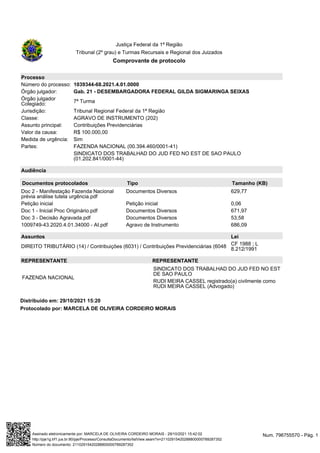 Protocolado por: MARCELA DE OLIVEIRA CORDEIRO MORAIS
Justiça Federal da 1ª Região
Tribunal (2º grau) e Turmas Recursais e Regional dos Juizados
Comprovante de protocolo
Processo
Número do processo: 1039344-68.2021.4.01.0000
Órgão julgador: Gab. 21 - DESEMBARGADORA FEDERAL GILDA SIGMARINGA SEIXAS
Órgão julgador
Colegiado: 7ª Turma
Jurisdição: Tribunal Regional Federal da 1ª Região
Classe: AGRAVO DE INSTRUMENTO (202)
Assunto principal: Contribuições Previdenciárias
Valor da causa: R$ 100.000,00
Medida de urgência: Sim
Partes: FAZENDA NACIONAL (00.394.460/0001-41)
SINDICATO DOS TRABALHAD DO JUD FED NO EST DE SAO PAULO
(01.202.841/0001-44)
Audiência
Documentos protocolados Tipo Tamanho (KB)
Doc 2 - Manifestação Fazenda Nacional
prévia análise tutela urgência.pdf
Documentos Diversos 629,77
Petição inicial Petição inicial 0,06
Doc 1 - Inicial Proc Originário.pdf Documentos Diversos 671,97
Doc 3 - Decisão Agravada.pdf Documentos Diversos 53,58
1009749-43.2020.4.01.34000 - AI.pdf Agravo de Instrumento 686,09
Assuntos Lei
DIREITO TRIBUTÁRIO (14) / Contribuições (6031) / Contribuições Previdenciárias (6048
CF 1988 ; L
8.212/1991
REPRESENTANTE REPRESENTANTE
FAZENDA NACIONAL
SINDICATO DOS TRABALHAD DO JUD FED NO EST
DE SAO PAULO
RUDI MEIRA CASSEL registrado(a) civilmente como
RUDI MEIRA CASSEL (Advogado)
Distribuído em: 29/10/2021 15:20
Num. 796755570 - Pág. 1
Assinado eletronicamente por: MARCELA DE OLIVEIRA CORDEIRO MORAIS - 29/10/2021 15:42:02
http://pje1g.trf1.jus.br:80/pje/Processo/ConsultaDocumento/listView.seam?x=21102915420288800000789287352
Número do documento: 21102915420288800000789287352
 