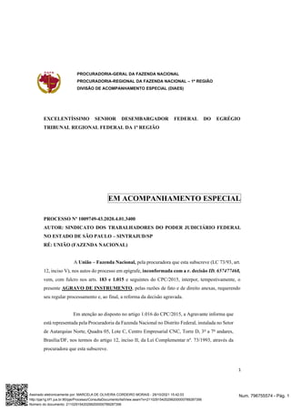 PROCURADORIA-GERAL DA FAZENDA NACIONAL
PROCURADORIA-REGIONAL DA FAZENDA NACIONAL – 1ª REGIÃO
DIVISÃO DE ACOMPANHAMENTO ESPECIAL (DIAES)
1
EXCELENTÍSSIMO SENHOR DESEMBARGADOR FEDERAL DO EGRÉGIO
TRIBUNAL REGIONAL FEDERAL DA 1ª REGIÃO
EM ACOMPANHAMENTO ESPECIAL
PROCESSO Nº 1009749-43.2020.4.01.3400
AUTOR: SINDICATO DOS TRABALHADORES DO PODER JUDICIÁRIO FEDERAL
NO ESTADO DE SÃO PAULO – SINTRAJUD/SP
RÉ: UNIÃO (FAZENDA NACIONAL)
A União – Fazenda Nacional, pela procuradora que esta subscreve (LC 73/93, art.
12, inciso V), nos autos do processo em epígrafe, inconformada com a r. decisão ID. 657477468,
vem, com fulcro nos arts. 183 e 1.015 e seguintes do CPC/2015, interpor, tempestivamente, o
presente AGRAVO DE INSTRUMENTO, pelas razões de fato e de direito anexas, requerendo
seu regular processamento e, ao final, a reforma da decisão agravada.
Em atenção ao disposto no artigo 1.016 do CPC/2015, a Agravante informa que
está representada pela Procuradoria da Fazenda Nacional no Distrito Federal, instalada no Setor
de Autarquias Norte, Quadra 05, Lote C, Centro Empresarial CNC, Torre D, 3o
a 7o
andares,
Brasília/DF, nos termos do artigo 12, inciso II, da Lei Complementar nº. 73/1993, através da
procuradora que esta subscreve.
Num. 796755574 - Pág. 1
Assinado eletronicamente por: MARCELA DE OLIVEIRA CORDEIRO MORAIS - 29/10/2021 15:42:03
http://pje1g.trf1.jus.br:80/pje/Processo/ConsultaDocumento/listView.seam?x=21102915420299200000789287356
Número do documento: 21102915420299200000789287356
 