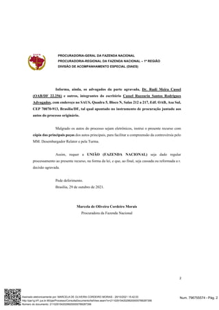 PROCURADORIA-GERAL DA FAZENDA NACIONAL
PROCURADORIA-REGIONAL DA FAZENDA NACIONAL – 1ª REGIÃO
DIVISÃO DE ACOMPANHAMENTO ESPECIAL (DIAES)
2
Informa, ainda, os advogados da parte agravada, Dr. Rudi Meira Cassel
(OAB/DF 22.256) e outros, integrantes do escritório Cassel Ruzzarin Santos Rodrigues
Advogados, com endereço no SAUS, Quadra 5, Bloco N, Salas 212 a 217, Edf. OAB, Asa Sul,
CEP 70070-913, Brasília/DF, tal qual apontado no instrumento de procuração juntado aos
autos do processo originário.
Malgrado os autos do processo sejam eletrônicos, instrui o presente recurso com
cópia das principais peças dos autos principais, para facilitar a compreensão da controvérsia pelo
MM. Desembargador Relator e pela Turma.
Assim, requer a UNIÃO (FAZENDA NACIONAL) seja dado regular
processamento ao presente recurso, na forma da lei, e que, ao final, seja cassada ou reformada a r.
decisão agravada.
Pede deferimento.
Brasília, 29 de outubro de 2021.
Marcela de Oliveira Cordeiro Morais
Procuradora da Fazenda Nacional
Num. 796755574 - Pág. 2
Assinado eletronicamente por: MARCELA DE OLIVEIRA CORDEIRO MORAIS - 29/10/2021 15:42:03
http://pje1g.trf1.jus.br:80/pje/Processo/ConsultaDocumento/listView.seam?x=21102915420299200000789287356
Número do documento: 21102915420299200000789287356
 