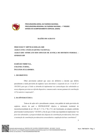 PROCURADORIA-GERAL DA FAZENDA NACIONAL
PROCURADORIA-REGIONAL DA FAZENDA NACIONAL – 1ª REGIÃO
DIVISÃO DE ACOMPANHAMENTO ESPECIAL (DIAES)
3
RAZÕES DO AGRAVO
PROCESSO Nº 1009749-43.2020.4.01.3400
AGRAVANTE: UNIÃO (FAZENDA NACIONAL)
AGRAVADO: SINDICATO DOS OFICIAIS DE JUSTIÇA DO DISTRITO FEDERAL –
SINDOJUS/DF
EGRÉGIO TRIBUNAL,
COLENDA TURMA,
ÍNCLITOS JULGADORES.
1. DO OBJETIVO
Obter provimento judicial que casse em definitivo a decisão que deferiu
parcialmente a tutela provisória de urgência “para determinar a suspensão do art. 11 da EC nº
103/2019, para que a União se abstenha de implementar nos contracheques dos substituídos as
novas alíquotas previstas no referido dispositivo, remanescendo o mesmo patamar de contribuição
(11%) anterior à majoração”.
2. DA SÍNTESE FÁTICA
Trata-se de ação sob o procedimento comum, com pedido de tutela provisória de
urgência, através da qual o SINTRAJUD/SP objetiva a declaração incidental de
inconstitucionalidade do art. 149, §§ 1º, 1º-A, 1º B e 1º-C, da Constituição, na redação conferida
pela Emenda Constitucional n.º 103/2019, a fim de que a União seja impedida de implementar “em
favor dos substituídos, a progressividades das alíquotas de contribuição previdenciária, bem como
a instituição da contribuição previdenciária extraordinária e ampliação da base contributiva”.
Num. 796755574 - Pág. 3
Assinado eletronicamente por: MARCELA DE OLIVEIRA CORDEIRO MORAIS - 29/10/2021 15:42:03
http://pje1g.trf1.jus.br:80/pje/Processo/ConsultaDocumento/listView.seam?x=21102915420299200000789287356
Número do documento: 21102915420299200000789287356
 