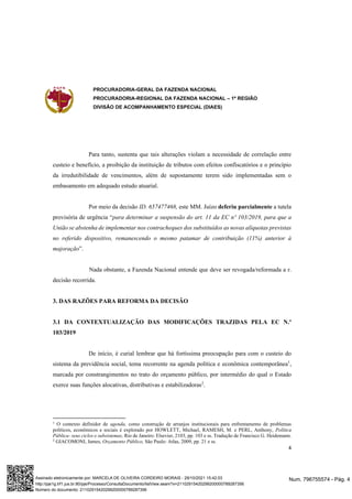 PROCURADORIA-GERAL DA FAZENDA NACIONAL
PROCURADORIA-REGIONAL DA FAZENDA NACIONAL – 1ª REGIÃO
DIVISÃO DE ACOMPANHAMENTO ESPECIAL (DIAES)
4
Para tanto, sustenta que tais alterações violam a necessidade de correlação entre
custeio e benefício, a proibição da instituição de tributos com efeitos confiscatórios e o princípio
da irredutibilidade de vencimentos, além de supostamente terem sido implementadas sem o
embasamento em adequado estudo atuarial.
Por meio da decisão ID. 657477468, este MM. Juízo deferiu parcialmente a tutela
provisória de urgência “para determinar a suspensão do art. 11 da EC nº 103/2019, para que a
União se abstenha de implementar nos contracheques dos substituídos as novas alíquotas previstas
no referido dispositivo, remanescendo o mesmo patamar de contribuição (11%) anterior à
majoração”.
Nada obstante, a Fazenda Nacional entende que deve ser revogada/reformada a r.
decisão recorrida.
3. DAS RAZÕES PARA REFORMA DA DECISÃO
3.1 DA CONTEXTUALIZAÇÃO DAS MODIFICAÇÕES TRAZIDAS PELA EC N.º
103/2019
De início, é curial lembrar que há fortíssima preocupação para com o custeio do
sistema da previdência social, tema recorrente na agenda política e econômica contemporânea1
,
marcada por constrangimentos no trato do orçamento público, por intermédio do qual o Estado
exerce suas funções alocativas, distributivas e estabilizadoras2
.
1
O contexto definidor de agenda, como construção de arranjos institucionais para enfrentamento de problemas
políticos, econômicos e sociais é explorado por HOWLETT, Michael, RAMESH, M. e PERL, Anthony, Política
Pública- seus ciclos e subsistemas, Rio de Janeiro: Elsevier, 2103, pp. 103 e ss. Tradução de Francisco G. Heidemann.
2
GIACOMONI, James, Orçamento Público, São Paulo: Atlas, 2009, pp. 21 e ss.
Num. 796755574 - Pág. 4
Assinado eletronicamente por: MARCELA DE OLIVEIRA CORDEIRO MORAIS - 29/10/2021 15:42:03
http://pje1g.trf1.jus.br:80/pje/Processo/ConsultaDocumento/listView.seam?x=21102915420299200000789287356
Número do documento: 21102915420299200000789287356
 