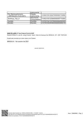SEDE DO JUÍZO: 2ª Vara Federal Cível da SJDF
Quadra 02 Bloco G, Lote 08, Justiça Federal - Sede I, Setor de Autarquia Sul, BRASíLIA - DF - CEP: 70070-933
Expedi este mandado por ordem deste Juízo Federal.
BRASILIA, 1 de outubro de 2021
(assinado digitalmente)
intercorrente
Pet_Reenquadramento
_SINTRAJUD (15-04-2021)
Petição
intercorrente
21042215512242700000507152562
Sentença_Tipo_A
Documento
Comprobatório
21042215512258400000507152563
Certidão Certidão 21072215413337900000640065659
Decisão Decisão 21072919025838400000650956159
Num. 756826991 - Pág. 3
Assinado eletronicamente por: DANIELA MIDORI KABU - 01/10/2021 10:22:04
http://pje1g.trf1.jus.br:80/pje/Processo/ConsultaDocumento/listView.seam?x=21100110220446500000749726170
Número do documento: 21100110220446500000749726170
 