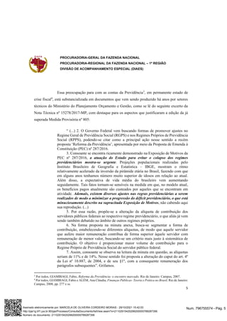PROCURADORIA-GERAL DA FAZENDA NACIONAL
PROCURADORIA-REGIONAL DA FAZENDA NACIONAL – 1ª REGIÃO
DIVISÃO DE ACOMPANHAMENTO ESPECIAL (DIAES)
5
Essa preocupação para com as contas da Previdência3
, em permanente estado de
crise fiscal4
, está substancializada em documentos que vem sendo produzido há anos por setores
técnicos do Ministério do Planejamento Orçamento e Gestão, como se lê do seguinte excerto da
Nota Técnica nº 15278/2017-MP, com destaque para os aspectos que justificaram a edição da já
superada Medida Provisória nº 805:
“ (...) 2. O Governo Federal vem buscando formas de promover ajustes no
Regime Geral de Previdência Social (RGPS) e nos Regimes Próprios de Previdência
Social (RPPS), podendo-se citar como a principal ação nesse sentido a recém
proposta ‘Reforma da Previdência’, apresentada por meio da Proposta de Emenda à
Constituição (PEC) nº 287/2016.
3. Consoante se encontra ricamente demonstrado na Exposição de Motivos da
PEC nº 287/2016, a atuação do Estado para evitar o colapso dos regimes
previdenciários mostra-se urgente. Projeções populacionais realizadas pelo
Instituto Brasileiro de Geografia e Estatística – IBGE, mostram o ritmo
relativamente acelerado da inversão da pirâmide etária no Brasil, fazendo com que
em alguns anos tenhamos número muito superior de idosos em relação ao atual.
Além disso, a expectativa de vida média do brasileiro vem aumentando
seguidamente. Tais fatos tornam-se sensíveis na medida em que, no modelo atual,
os benefícios pagos atualmente são custeados por aqueles que se encontram em
atividade. Ademais, existem diversos ajustes nas regras previdenciárias a serem
realizados de modo a minimizar a progressão do déficit previdenciário, o que está
minuciosamente descrito na supracitada Exposição de Motivos, não cabendo aqui
sua reprodução. (...)
5. Por essa razão, propõe-se a alteração da alíquota de contribuição dos
servidores públicos federais ao respectivo regime previdenciário, o que aliás já vem
sendo também debatido no âmbito de outros regimes próprios.
6. Na forma proposta na minuta anexa, busca-se segmentar a forma de
contribuição, estabelecendo-se diferentes alíquotas, de modo que aquele servidor
que aufere maior remuneração contribua de forma superior àquele servidor com
remuneração de menor valor, buscando-se um critério mais justo à sistemática de
contribuição. O objetivo é proporcionar maior volume de contribuição para o
Regime Próprio de Previdência Social do servidor público federal.
7. Assim, consoante se observa na leitura da minuta em questão, as alíquotas
seriam de 11% e de 14%. Nesse sentido foi proposta a alteração do caput do art. 4º
da Lei nº 10.887, de 2004, e de seu §1º, com a consequente renumeração dos
parágrafos subsequentes”. Grifamos.
3
Por todos, GIAMBIAGI, Fabio, Reforma da Previdência- o encontro marcado, Rio de Janeiro: Campus, 2007.
4
Por todos, GIAMBIAGI, Fabio e ALÉM, Ana Cláudia, Finanças Públicas- Teoria e Prática no Brasil, Rio de Janeiro:
Campus, 2008, pp. 277 e ss.
Num. 796755574 - Pág. 5
Assinado eletronicamente por: MARCELA DE OLIVEIRA CORDEIRO MORAIS - 29/10/2021 15:42:03
http://pje1g.trf1.jus.br:80/pje/Processo/ConsultaDocumento/listView.seam?x=21102915420299200000789287356
Número do documento: 21102915420299200000789287356
 