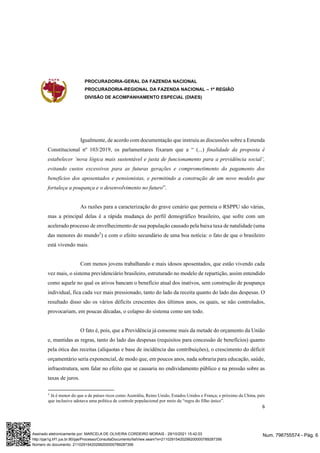 PROCURADORIA-GERAL DA FAZENDA NACIONAL
PROCURADORIA-REGIONAL DA FAZENDA NACIONAL – 1ª REGIÃO
DIVISÃO DE ACOMPANHAMENTO ESPECIAL (DIAES)
6
Igualmente, de acordo com documentação que instruiu as discussões sobre a Emenda
Constitucional nº 103/2019, os parlamentares fixaram que a “ (...) finalidade da proposta é
estabelecer ‘nova lógica mais sustentável e justa de funcionamento para a previdência social’,
evitando custos excessivos para as futuras gerações e comprometimento do pagamento dos
benefícios dos aposentados e pensionistas, e permitindo a construção de um novo modelo que
fortaleça a poupança e o desenvolvimento no futuro”.
As razões para a caracterização do grave cenário que permeia o RSPPU são várias,
mas a principal delas é a rápida mudança do perfil demográfico brasileiro, que sofre com um
acelerado processo de envelhecimento de sua população causado pela baixa taxa de natalidade (uma
das menores do mundo5
) e com o efeito secundário de uma boa notícia: o fato de que o brasileiro
está vivendo mais.
Com menos jovens trabalhando e mais idosos aposentados, que estão vivendo cada
vez mais, o sistema previdenciário brasileiro, estruturado no modelo de repartição, assim entendido
como aquele no qual os ativos bancam o benefício atual dos inativos, sem construção de poupança
individual, fica cada vez mais pressionado, tanto do lado da receita quanto do lado das despesas. O
resultado disso são os vários déficits crescentes dos últimos anos, os quais, se não controlados,
provocariam, em poucas décadas, o colapso do sistema como um todo.
O fato é, pois, que a Previdência já consome mais da metade do orçamento da União
e, mantidas as regras, tanto do lado das despesas (requisitos para concessão de benefícios) quanto
pela ótica das receitas (alíquotas e base de incidência das contribuições), o crescimento do déficit
orçamentário seria exponencial, de modo que, em poucos anos, nada sobraria para educação, saúde,
infraestrutura, sem falar no efeito que se causaria no endividamento público e na pressão sobre as
taxas de juros.
5
Já é menor do que a de países ricos como Austrália, Reino Unido, Estados Unidos e França; e próximo da China, país
que inclusive adotava uma política de controle populacional por meio da “regra do filho único”.
Num. 796755574 - Pág. 6
Assinado eletronicamente por: MARCELA DE OLIVEIRA CORDEIRO MORAIS - 29/10/2021 15:42:03
http://pje1g.trf1.jus.br:80/pje/Processo/ConsultaDocumento/listView.seam?x=21102915420299200000789287356
Número do documento: 21102915420299200000789287356
 