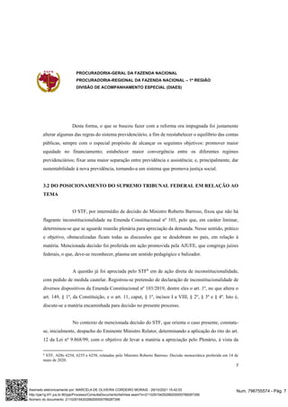 PROCURADORIA-GERAL DA FAZENDA NACIONAL
PROCURADORIA-REGIONAL DA FAZENDA NACIONAL – 1ª REGIÃO
DIVISÃO DE ACOMPANHAMENTO ESPECIAL (DIAES)
7
Desta forma, o que se buscou fazer com a reforma ora impugnada foi justamente
alterar algumas das regras do sistema previdenciário, a fim de reestabelecer o equilíbrio das contas
públicas, sempre com o especial propósito de alcançar os seguintes objetivos: promover maior
equidade no financiamento; estabelecer maior convergência entre os diferentes regimes
previdenciários; fixar uma maior separação entre previdência e assistência; e, principalmente, dar
sustentabilidade à nova previdência, tornando-a um sistema que promova justiça social.
3.2 DO POSICIONAMENTO DO SUPREMO TRIBUNAL FEDERAL EM RELAÇÃO AO
TEMA
O STF, por intermédio de decisão do Ministro Roberto Barroso, fixou que não há
flagrante inconstitucionalidade na Emenda Constitucional nº 103, pelo que, em caráter liminar,
determinou-se que se aguarde reunião plenária para apreciação da demanda. Nesse sentido, prático
e objetivo, obstaculizadas ficam todas as discussões que se desdobram no país, em relação à
matéria. Mencionada decisão foi proferida em ação promovida pela AJUFE, que congrega juízes
federais, o que, deve-se reconhecer, plasma um sentido pedagógico e balizador.
A questão já foi apreciada pelo STF6
em de ação direta de inconstitucionalidade,
com pedido de medida cautelar. Registrou-se pretensão de declaração de inconstitucionalidade de
diversos dispositivos da Emenda Constitucional nº 103/2019, dentre eles o art. 1º, no que altera o
art. 149, § 1º, da Constituição, e o art. 11, caput, § 1º, incisos I a VIII, § 2º, § 3º e § 4º. Isto é,
discute-se a matéria encaminhada para decisão no presente processo.
No contexto de mencionada decisão do STF, que orienta o caso presente, constata-
se, inicialmente, despacho do Eminente Ministro Relator, determinando a aplicação do rito do art.
12 da Lei nº 9.868/99, com o objetivo de levar a matéria a apreciação pelo Plenário, à vista da
6
STF, ADIs 6254, 6255 e 6258, relatadas pelo Ministro Roberto Barroso. Decisão monocrática proferida em 14 de
maio de 2020.
Num. 796755574 - Pág. 7
Assinado eletronicamente por: MARCELA DE OLIVEIRA CORDEIRO MORAIS - 29/10/2021 15:42:03
http://pje1g.trf1.jus.br:80/pje/Processo/ConsultaDocumento/listView.seam?x=21102915420299200000789287356
Número do documento: 21102915420299200000789287356
 