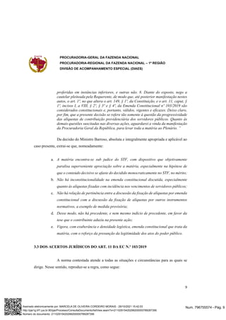 PROCURADORIA-GERAL DA FAZENDA NACIONAL
PROCURADORIA-REGIONAL DA FAZENDA NACIONAL – 1ª REGIÃO
DIVISÃO DE ACOMPANHAMENTO ESPECIAL (DIAES)
9
proferidas em instâncias inferiores, e outras não. 8. Diante do exposto, nego a
cautelar pleiteada pela Requerente, de modo que, até posterior manifestação nestes
autos, o art. 1º, no que altera o art. 149, § 1º, da Constituição, e o art. 11, caput, §
1º, incisos I, a VIII, § 2º, § 3º e § 4º, da Emenda Constitucional nº 103/2019 são
considerados constitucionais e, portanto, válidos, vigentes e eficazes. Deixo claro,
por fim, que a presente decisão se refere tão somente à questão da progressividade
das alíquotas de contribuição previdenciária dos servidores públicos. Quanto às
demais questões suscitadas nas diversas ações, aguardarei a vinda da manifestação
da Procuradoria Geral da República, para levar toda a matéria ao Plenário. ”
Da decisão do Ministro Barroso, absoluta e integralmente apropriada e aplicável ao
caso presente, extrai-se que, nomeadamente:
a. A matéria encontra-se sub judice do STF, com dispositivo que objetivamente
paralisa superveniente apreciação sobre a matéria, especialmente na hipótese de
que o conteúdo decisivo se afaste do decidido monocraticamente no STF, no mérito;
b. Não há inconstitucionalidade na emenda constitucional discutida, especialmente
quanto às alíquotas fixadas com incidência nos vencimentos de servidores públicos;
c. Não há relação de pertinência entre a discussão da fixação de alíquotas por emenda
constitucional com a discussão da fixação de alíquotas por outros instrumentos
normativos, a exemplo de medida provisória;
d. Desse modo, não há precedente, e nem mesmo indício de precedente, em favor da
tese que o contribuinte aduziu na presente ação;
e. Vigora, com exuberância e densidade legística, emenda constitucional que trata da
matéria, com o reforço da presunção da legitimidade dos atos do poder público.
3.3 DOS ACERTOS JURÍDICOS DO ART. 11 DA EC N.º 103/2019
A norma contestada atende a todas as situações e circunstâncias para as quais se
dirige. Nesse sentido, reproduz-se a regra, como segue:
Num. 796755574 - Pág. 9
Assinado eletronicamente por: MARCELA DE OLIVEIRA CORDEIRO MORAIS - 29/10/2021 15:42:03
http://pje1g.trf1.jus.br:80/pje/Processo/ConsultaDocumento/listView.seam?x=21102915420299200000789287356
Número do documento: 21102915420299200000789287356
 