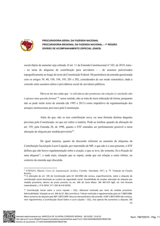 PROCURADORIA-GERAL DA FAZENDA NACIONAL
PROCURADORIA-REGIONAL DA FAZENDA NACIONAL – 1ª REGIÃO
DIVISÃO DE ACOMPANHAMENTO ESPECIAL (DIAES)
11
social objeto de aumento seja cobrada. O art. 11 da Emenda Constitucional nº 103, de 2019, trata -
- no tema de alíquotas de contribuição para servidores - - de assuntos pulverizados
topograficamente ao longo do texto da Constituição Federal. Há pertinência da emenda questionada
com os artigos 39, 40, 150, 194, 195, 201 e 202, considerados de um modo sistemático, dada a
conexão entre assuntos afetos à previdência social de servidores públicos.
Deve-se ter em conta que “a relevância das premissas em relação à conclusão não
é apenas uma questão formal”9
; nesse sentido, não se trata de mera indicação de forma, porquanto
não se pode isolar texto de emenda (de 1995 a 2011) como impeditivo de regulamentação dos
arranjos institucionais previstos pela Constituição.
Além do que, não se tem contribuição nova, ou uma fórmula distinta daquelas
previstas pela Constituição, no que ser refere à matéria. Pode-se lembrar quando da alteração do
art. 195, pela Emenda 20, de 1998, quanto o STF entendeu ser perfeitamente possível a mera
alteração de alíquota por medida provisória10
.
De igual maneira, quanto da discussão referente ao aumento de alíquotas da
Contribuição Social pelo Lucro Líquido, por intermédio de MP, o que não é o caso presente, o STF
definiu que não houve regulamentação sobre a exação, o que se teve, tão somente, foi a fixação de
uma alíquota11
, e nada mais, situação que se repete, ainda que em relação a outro tributo, no
contexto da emenda aqui discutida.
9
ATIENZA, Manuel, Curso de Argumentação Jurídica, Curitiba: Alteridade, 2017, p. 79. Tradução de Claudia
Roesler.
10 A alteração do art. 195 da Constituição pela EC 20/1998 não versou, especificamente, sobre a alíquota de
contribuição social destinada ao custeio da seguridade social. Possibilidade de simples alteração de alíquota por
medida provisória, dentro do prazo previsto no art. 246 da Carta Maior. [RE 487.475 AgR, rel. min. Ricardo
Lewandowski, j. 1º-6-2010, 1ª T, DJE de 6-8-2010].
11 Contribuição Social sobre o Lucro Líquido – CSLL. Adicional instituído por meio de medida provisória.
Admissibilidade. Violação ao art. 246 da CF. Não ocorrência. Tributo instituído e regulamentado pela Lei 7.689/1988.
Mero aumento da alíquota pela MP 1.807/1999. Recurso extraordinário não provido. A MP 1.807/1999 não instituiu,
nem regulamentou a Contribuição Social Sobre o Lucro Líquido – CSLL, mas apenas lhe aumentou a alíquota. [RE
Num. 796755574 - Pág. 11
Assinado eletronicamente por: MARCELA DE OLIVEIRA CORDEIRO MORAIS - 29/10/2021 15:42:03
http://pje1g.trf1.jus.br:80/pje/Processo/ConsultaDocumento/listView.seam?x=21102915420299200000789287356
Número do documento: 21102915420299200000789287356
 