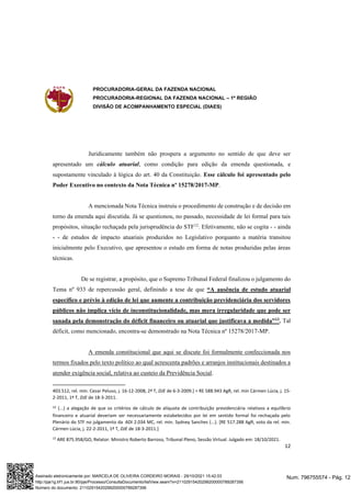 PROCURADORIA-GERAL DA FAZENDA NACIONAL
PROCURADORIA-REGIONAL DA FAZENDA NACIONAL – 1ª REGIÃO
DIVISÃO DE ACOMPANHAMENTO ESPECIAL (DIAES)
12
Juridicamente também não prospera a argumento no sentido de que deve ser
apresentado um cálculo atuarial, como condição para edição da emenda questionada, e
supostamente vinculado à lógica do art. 40 da Constituição. Esse cálculo foi apresentado pelo
Poder Executivo no contexto da Nota Técnica nº 15278/2017-MP.
A mencionada Nota Técnica instruiu o procedimento de construção e de decisão em
torno da emenda aqui discutida. Já se questionou, no passado, necessidade de lei formal para tais
propósitos, situação rechaçada pela jurisprudência do STF12
. Efetivamente, não se cogita - - ainda
- - de estudos de impacto atuariais produzidos no Legislativo porquanto a matéria transitou
inicialmente pelo Executivo, que apresentou o estudo em forma de notas produzidas pelas áreas
técnicas.
De se registrar, a propósito, que o Supremo Tribunal Federal finalizou o julgamento do
Tema nº 933 de repercussão geral, definindo a tese de que “A ausência de estudo atuarial
específico e prévio à edição de lei que aumente a contribuição previdenciária dos servidores
públicos não implica vício de inconstitucionalidade, mas mera irregularidade que pode ser
sanada pela demonstração do déficit financeiro ou atuarial que justificava a medida”13
. Tal
déficit, como mencionado, encontra-se demonstrado na Nota Técnica nº 15278/2017-MP.
A emenda constitucional que aqui se discute foi formalmente confeccionada nos
termos fixados pelo texto político ao qual acrescenta padrões e arranjos institucionais destinados a
atender exigência social, relativa ao custeio da Previdência Social.
403.512, rel. min. Cezar Peluso, j. 16-12-2008, 2ª T, DJE de 6-3-2009.] = RE 588.943 AgR, rel. min Cármen Lúcia, j. 15-
2-2011, 1ª T, DJE de 18-3-2011.
12 (...) a alegação de que os critérios de cálculo de alíquota de contribuição previdenciária relativos a equilíbrio
financeiro e atuarial deveriam ser necessariamente estabelecidos por lei em sentido formal foi rechaçada pelo
Plenário do STF no julgamento da ADI 2.034 MC, rel. min. Sydney Sanches (...). [RE 517.288 AgR, voto da rel. min.
Cármen Lúcia, j. 22-2-2011, 1ª T, DJE de 18-3-2011.]
13
ARE 875.958/GO, Relator: Ministro Roberto Barroso, Tribunal Pleno, Sessão Virtual. Julgado em: 18/10/2021.
Num. 796755574 - Pág. 12
Assinado eletronicamente por: MARCELA DE OLIVEIRA CORDEIRO MORAIS - 29/10/2021 15:42:03
http://pje1g.trf1.jus.br:80/pje/Processo/ConsultaDocumento/listView.seam?x=21102915420299200000789287356
Número do documento: 21102915420299200000789287356
 