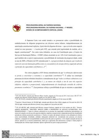 PROCURADORIA-GERAL DA FAZENDA NACIONAL
PROCURADORIA-REGIONAL DA FAZENDA NACIONAL – 1ª REGIÃO
DIVISÃO DE ACOMPANHAMENTO ESPECIAL (DIAES)
14
A Suprema Corte vem sendo instada a se pronunciar sobre a possibilidade do
estabelecimento de alíquotas progressivas em diversos outros tributos, independentemente de
autorização constitucional explícita. A previsão de alíquotas diversas - - que se revela como aspecto
central no caso presente - - é aceita pelo STF, que entende pela legitimidade da medida, sob o
ângulo constitucional16
. Em outro tema tributário, no caso da Contribuição para o Custeio do
Serviço de Iluminação Pública - COSIP, tributo encartado no art. 149-A da Constituição e para o
qual também não se prevê expressamente a possibilidade de instituição da progressividade, ainda
no ano de 2009, o Plenário do STF entendeu pela “(...) progressividade da alíquota, que resulta do
rateio do custo da iluminação pública entre os consumidores de energia elétrica, [que] não afronta
o princípio da capacidade contributiva (...)”17
.
Em vários julgados o STF firmou entendimento de que “a tributação diferenciada
se presta a concretizar a isonomia e a capacidade contributiva”18
. É cediço na construção
pretoriana do direito tributário brasileiro o entendimento de que “todos os tributos submetem-se ao
princípio da capacidade contributiva (...), ao menos em relação a um de seus três aspectos
(objetivo, subjetivo e proporcional), independentemente de classificação extraída de critérios
puramente econômicos”19
. Essa premissa reforça a possibilidade de que se encontre a capacidade
16
STF, RE 586.693, relatado pelo Ministro Marco Aurélio, julgado em 25 de maio de 2011, bem como o RE 437.107,
relatado pelo Ministro Joaquim Barbosa, julgado em 6 de abril de 2000.
17 STF, RE 573.675, relatado pelo Ministro Ricardo Lewandowski, julgado em 25 de março de 2009.
18 Supremo Tribunal Federal, AI 703.982 AgR, relatado pelo Ministro Dias Toffoli, julgado em 9 de abril de 2013. RE
795.415 AgR, relatado pela Ministra Cármen Lúcia, julgado em 3 de junho de 2014.
19
STF, RE 406.955, AgR, relatado pelo Ministro Joaquim Barbosa, julgado em 4 de outubro de 2011. “Ementa:
AGRAVO REGIMENTAL. TRIBUTÁRIO. IMPOSTO SOBRE A PROPRIEDADE DE VEÍCULOS AUTOMOTORES. IPVA.
PROGRESSIVIDADE. 1. Todos os tributos submetem-se ao princípio da capacidade contributiva (precedentes), ao
menos em relação a um de seus três aspectos (objetivo, subjetivo e proporcional), independentemente de classificação
extraída de critérios puramente econômicos. 2. Porém, as razões não deixam entrever a má utilização de critérios
como essencialidade, frivolidade, utilidade, adequação ambiental etc. Considerado este processo, de alcance
subjetivo, a alegação de incompatibilidade constitucional não pode ser genérica. 3. Em relação à fixação da base de
cálculo, aplicam-se os mesmos fundamentos, dado que o agravante não demonstrou a tempo e modo próprio a
inadequação dos critérios legais adotados. Agravo regimental ao qual se nega provimento.”
Num. 796755574 - Pág. 14
Assinado eletronicamente por: MARCELA DE OLIVEIRA CORDEIRO MORAIS - 29/10/2021 15:42:03
http://pje1g.trf1.jus.br:80/pje/Processo/ConsultaDocumento/listView.seam?x=21102915420299200000789287356
Número do documento: 21102915420299200000789287356
 