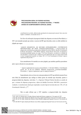 PROCURADORIA-GERAL DA FAZENDA NACIONAL
PROCURADORIA-REGIONAL DA FAZENDA NACIONAL – 1ª REGIÃO
DIVISÃO DE ACOMPANHAMENTO ESPECIAL (DIAES)
16
contribuição do servidor, diferenciada em função da remuneração mensal, bem como dos
órgãos e entidades, será fixada em lei’.”24
Em favor da utilização da progressividade das alíquotas em tema de Previdência, o
STF vem tomando posição que anima o sucesso da MP aqui discutida, como se colhe também no
julgado que segue:
“AGRAVO REGIMENTAL EM RECURSO EXTRAORDINÁRIO. CONTRIBUIÇÃO
PREVIDENCIÁRIA. MP 560/94. CONSTITUCIONALIDADE. 1. Progressividade da
alíquota da contribuição previdenciária. Medida Provisória 560/94. Afronta à Constituição
do Brasil. Inexistência. 2. MP 560/94. Vigência. Termo Inicial. Esta Corte, ao declarar a
inconstitucionalidade apenas do artigo 1º do Texto Normativo, reconheceu a validade de
sua disciplina e esclareceu que a vigência de suas disposições dar-se-ia após transcorrido
o prazo nonagesimal previsto no artigo 195, § 6º, da Constituição do Brasil. Agravo
regimental não provido.”25
Esse entendimento foi mantido em outro julgado, que também qualifica precedente
para o que se discute no caso presente:
“: Agravo regimental em recurso extraordinário. 2. Servidor Público. Contribuição
social. Art. 2o da Lei 8.688/93. Alíquotas progressivas. Constitucionalidade.
Precedente. 3. Agravo regimental a que se nega provimento.26
”
Especialmente, deve-se levar em conta precedente do STF que definitivamente fixou
uma linha de entendimento que sufraga as linhas gerais da emenda aqui discutida, quanto à
progressividade das alíquotas, vale dizer, “(...) Supremo Tribunal Federal decidiu no sentido de
que o sistema de alíquotas progressivas, objeto da Medida Provisória 560/1994 e posteriores
reedições, é constitucional, desde que respeitada a vacatio legis de noventa dias (art. 195, § 6º, da
Constituição Federal) (...)”27
.
Não se pode afirmar que o STF repudiou a progressividade das alíquotas
24
STF, ADI 1135, Relator para o acórdão, Ministro Sepúlveda Pertence, julgado em 13 de agosto de 1997.
25
STF, RE 353.027 AgR, relatado pelo Ministro Eros Grau, julgado pela Primeira Turma em 4 de outubro de 2005.
26
STF, RE 467.929 AgR, relatado pelo Ministro Gilmar Mendes, julgado pela Segunda Turma em 3 de setembro de
2008.
27
STF, RE 400.975 AgR, relatado pelo Ministro Ayres Britto, julgado pela Segunda Turma em 8 de fevereiro de 2011.
Num. 796755574 - Pág. 16
Assinado eletronicamente por: MARCELA DE OLIVEIRA CORDEIRO MORAIS - 29/10/2021 15:42:03
http://pje1g.trf1.jus.br:80/pje/Processo/ConsultaDocumento/listView.seam?x=21102915420299200000789287356
Número do documento: 21102915420299200000789287356
 