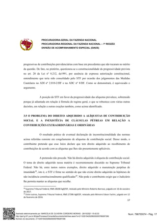 PROCURADORIA-GERAL DA FAZENDA NACIONAL
PROCURADORIA-REGIONAL DA FAZENDA NACIONAL – 1ª REGIÃO
DIVISÃO DE ACOMPANHAMENTO ESPECIAL (DIAES)
17
progressivas de contribuições previdenciárias com base em precedentes que não tocaram no mérito
da questão. De fato, no pretérito, questionou-se a constitucionalidade da progressividade prevista
no art. 20 da Lei nº 8.212, de1991, por ausência de expressa autorização constitucional,
entendimento que teria sido consolidado pelo STF por ocasião dos julgamentos das Medidas
Cautelares na ADI nº 2.010-2/DF e na ADC nº 8/DF. Como se demonstrará, é equivocado o
argumento.
A posição do STF em favor da progressividade das alíquotas prevalece, sobremodo
porque já adiantada em relação à fórmula do regime geral, o que se robustece com várias outras
decisões, em relação a outras exações também, como acima identificado.
3.5 O PROBLEMA DO DIREITO ADQUIRIDO A ALÍQUOTAS DE CONTRIBUIÇÃO
SOCIAL E A INEXISTÊCIA DE CLÁUSULAS PÉTREAS EM RELAÇÃO A
CONTRIBUIÇÕES EXTRAORDINÁRIAS E ORDINÁRIAS
O resultado prático de eventual declaração de inconstitucionalidade das normas
acima referidas consiste em congelamento de alíquotas de contribuição social. Desse modo, o
contribuinte pretende que esse Juízo declare que tem direito adquirido ao recolhimento de
contribuições de acordo com as alíquotas que lhes são presentemente aplicáveis.
A pretensão não procede. Não há direito adquirido à alíquota de contribuição social.
O tema do direito adquirido nessa matéria é recorrentemente discutido no Supremo Tribunal
Federal. Não há, entre tantos outros exemplos, direito adquirido a manutenção perpétua de
imunidade28
, isto é, o STF é firme no sentido de que não existe direito adquirido às hipóteses de
não incidência constitucionalmente qualificadas29
. Não pode o contribuinte exigir que o Judiciário
lhe permita manter as alíquotas que recolhe.
28
Supremo Tribunal Federal, RMS 28200 AgR/DF, relatado pelo Ministro Roberto Barroso, julgado em 16 de outubro
de 2017.
29
Entre outros, Supremo Tribunal Federal, RMS 27396 AgR/DF, relatado pelo Ministro Edson Fachin, julgado em 12
de fevereiro de 2016.
Num. 796755574 - Pág. 17
Assinado eletronicamente por: MARCELA DE OLIVEIRA CORDEIRO MORAIS - 29/10/2021 15:42:03
http://pje1g.trf1.jus.br:80/pje/Processo/ConsultaDocumento/listView.seam?x=21102915420299200000789287356
Número do documento: 21102915420299200000789287356
 