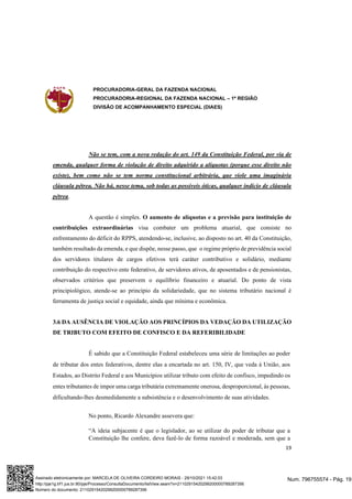 PROCURADORIA-GERAL DA FAZENDA NACIONAL
PROCURADORIA-REGIONAL DA FAZENDA NACIONAL – 1ª REGIÃO
DIVISÃO DE ACOMPANHAMENTO ESPECIAL (DIAES)
19
Não se tem, com a nova redação do art. 149 da Constituição Federal, por via de
emenda, qualquer forma de violação de direito adquirido a alíquotas (porque esse direito não
existe), bem como não se tem norma constitucional arbitrária, que viole uma imaginária
cláusula pétrea. Não há, nesse tema, sob todas as possíveis óticas, qualquer indício de cláusula
pétrea.
A questão é simples. O aumento de alíquotas e a previsão para instituição de
contribuições extraordinárias visa combater um problema atuarial, que consiste no
enfrentamento do déficit do RPPS, atendendo-se, inclusive, ao disposto no art. 40 da Constituição,
também resultado da emenda, e que dispõe, nesse passo, que o regime próprio de previdência social
dos servidores titulares de cargos efetivos terá caráter contributivo e solidário, mediante
contribuição do respectivo ente federativo, de servidores ativos, de aposentados e de pensionistas,
observados critérios que preservem o equilíbrio financeiro e atuarial. Do ponto de vista
principiológico, atende-se ao princípio da solidariedade, que no sistema tributário nacional é
ferramenta de justiça social e equidade, ainda que mínima e econômica.
3.6 DA AUSÊNCIA DE VIOLAÇÃO AOS PRINCÍPIOS DA VEDAÇÃO DA UTILIZAÇÃO
DE TRIBUTO COM EFEITO DE CONFISCO E DA REFERIBILIDADE
É sabido que a Constituição Federal estabeleceu uma série de limitações ao poder
de tributar dos entes federativos, dentre elas a encartada no art. 150, IV, que veda à União, aos
Estados, ao Distrito Federal e aos Municípios utilizar tributo com efeito de confisco, impedindo os
entes tributantes de impor uma carga tributária extremamente onerosa, desproporcional, às pessoas,
dificultando-lhes desmedidamente a subsistência e o desenvolvimento de suas atividades.
No ponto, Ricardo Alexandre assevera que:
“A ideia subjacente é que o legislador, ao se utilizar do poder de tributar que a
Constituição lhe confere, deva fazê-lo de forma razoável e moderada, sem que a
Num. 796755574 - Pág. 19
Assinado eletronicamente por: MARCELA DE OLIVEIRA CORDEIRO MORAIS - 29/10/2021 15:42:03
http://pje1g.trf1.jus.br:80/pje/Processo/ConsultaDocumento/listView.seam?x=21102915420299200000789287356
Número do documento: 21102915420299200000789287356
 