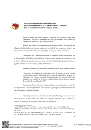 PROCURADORIA-GERAL DA FAZENDA NACIONAL
PROCURADORIA-REGIONAL DA FAZENDA NACIONAL – 1ª REGIÃO
DIVISÃO DE ACOMPANHAMENTO ESPECIAL (DIAES)
20
tributação tenha por efeito impedir o exercício de atividades lícitas pelo
contribuinte, dificultar o suprimento de suas necessidades vitais básicas ou
comprometer seu direito a uma existência digna.”34
Mas em que medida um tributo assume caráter confiscatório? A resposta a esta
indagação não é tarefa das mais simples, notadamente em razão do alto componente subjetivo que
permeia o tema: o que é confiscatório para alguns pode não ser para outros e vice-versa.
Há casos em que a desproporcionalidade na imposição tributária é evidente, não
revelando maiores dificuldades para o intérprete. Noutros, porém, a análise da existência ou não
do efeito confiscatório encontra-se em uma “zona cinzenta”, demandando o prudente arbítrio do
julgador, por tratar-se de um conceito jurídico indeterminado.
Irretocáveis, portanto, são as lições de Luiz Felipe Silveira Difini, segundo as quais:
“O princípio da proibição de tributos com efeito de confisco envolve conceito
jurídico indeterminado – efeito de confisco – cuja aplicação, não se pode dar por
subsunção, mas reclama concreção (complementação de seu significado pelo
aplicador, com o auxílio de elementos extrasistemáticos) que se faz com emprego
do princípio da razoabilidade [...]”.35
O grande desafio que a doutrina e a jurisprudência vêm enfrentando ao longo dos
anos é justamente o de traçar parâmetros mais ou menos seguros para se aferir se determinada
exação tem efeitos confiscatório ou não.
Há muito já proclamava o eminente Min. Orozimbo Nonato que “o poder de taxar
somente pode ser exercido dentro dos limites que o tornem compatível com a liberdade de
trabalho, de comércio e de industria e com o direito de propriedade”.36
34
ALEXANDRE, Ricardo. Direito Tributário Esquematizado. 6 ed. São Paulo: Método, 2012, p. 119.
35 DIFINI, Luiz Felipe Silveira. Proibição de tributos com efeito de confisco. Porto Alegre: Livraria do Advogado,
2007, p. 266.
36 RE 18331, Relator(a): Min. OROZIMBO NONATO, SEGUNDA TURMA, julgado em 21/09/1951, ADJ
DATA 10-08-1953 PP-02356 DJ 08-11-1951 PP-10865 EMENT VOL-00063 PP-00283.
Num. 796755574 - Pág. 20
Assinado eletronicamente por: MARCELA DE OLIVEIRA CORDEIRO MORAIS - 29/10/2021 15:42:03
http://pje1g.trf1.jus.br:80/pje/Processo/ConsultaDocumento/listView.seam?x=21102915420299200000789287356
Número do documento: 21102915420299200000789287356
 