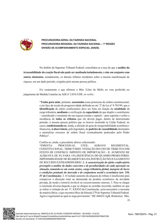 PROCURADORIA-GERAL DA FAZENDA NACIONAL
PROCURADORIA-REGIONAL DA FAZENDA NACIONAL – 1ª REGIÃO
DIVISÃO DE ACOMPANHAMENTO ESPECIAL (DIAES)
21
No âmbito do Supremo Tribunal Federal, consolidou-se a tese de que a análise da
irrazoabilidade da exação fiscal não pode ser analisada isoladamente, e sim em conjunto com
outros elementos, notadamente, os demais tributos incidentes sobre a mesma manifestação de
riqueza, em um dado período, exigidos pela mesma pessoa política.
Foi exatamente o que afirmou o Min. Celso de Mello no voto proferido no
julgamento da Medida Cautelar na ADI nº 2.010-2/DF, in verbis:
“Tenho para mim, portanto, assentadas essas premissas de ordem constitucional,
e em face da escala de progressividade definida no art. 2º da Lei nº 9.783/99, que a
identificação do efeito confiscatório deve ser feita em função da totalidade da
carga tributária, mediante a verificação da capacidade de que dispõe o contribuinte
– considerado o montante da sua riqueza (renda e capital) – para suportar e sofrer a
incidência de todos os tributos que ele deverá pagar, dentro de determinado
período, à mesma pessoa política que os houver instituído (a União Federal, no
caso), condicionando-se, ainda, a aferição do grau de insuportabilidade econômico-
financeira, à observância, pelo legislador, de padrões de razoabilidade destinados
a neutralizar excessos de ordem fiscal eventualmente praticados pelo Poder
Público”.
Confira-se, ainda, o precedente abaixo colacionado:
“EMENTA: PROCESSUAL CIVIL. AGRAVO REGIMENTAL.
CONSTITUCIONAL. TRIBUTÁRIO. VEDAÇÃO DO USO DE TRIBUTO COM
EFEITO DE CONFISCO. IMPOSTO DE IMPORTAÇÃO - II. AUMENTO DE
ALÍQUOTA DE 4% PARA 14%.DEFICIÊNCIA DO QUADRO PROBATÓRIO.
IMPOSSIBILIDADE DE REABERTURA DA INSTRUÇÃO NO JULGAMENTO
DE RECURSO EXTRAORDINÁRIO. 1. A caracterização do efeito confiscatório
pressupõe a análise de dados concretos e de peculiaridades de cada operação ou
situação, tomando-se em conta custos, carga tributária global, margens de lucro
e condições pontuais do mercado e de conjuntura social e econômica (art. 150,
IV da Constituição). 2. O isolado aumento da alíquota do tributo é insuficiente para
comprovar a absorção total ou demasiada do produto econômico da atividade
privada, de modo a torná-la inviável ou excessivamente onerosa. 3. Para se chegar
a conclusão diversa daquela a que se chegou no acórdão recorrido, também no que
se refere à violação do art. 5º, XXXVI da Constituição, seria necessário o reexame
de matéria fática, o que encontra óbice da Súmula 279 do Supremo Tribunal Federal.
Agravo regimental ao qual se nega provimento.” RE 448432 AgR, Relator(a): Min.
Num. 796755574 - Pág. 21
Assinado eletronicamente por: MARCELA DE OLIVEIRA CORDEIRO MORAIS - 29/10/2021 15:42:03
http://pje1g.trf1.jus.br:80/pje/Processo/ConsultaDocumento/listView.seam?x=21102915420299200000789287356
Número do documento: 21102915420299200000789287356
 