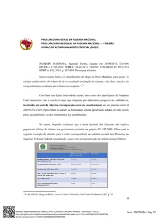 PROCURADORIA-GERAL DA FAZENDA NACIONAL
PROCURADORIA-REGIONAL DA FAZENDA NACIONAL – 1ª REGIÃO
DIVISÃO DE ACOMPANHAMENTO ESPECIAL (DIAES)
22
JOAQUIM BARBOSA, Segunda Turma, julgado em 20/04/2010, DJe-096
DIVULG 27-05-2010 PUBLIC 28-05-2010 EMENT VOL-02403-05 PP-01374
RDDT n. 180, 2010, p. 192-194. Destaques aditados.
Nessa mesma linha é o entendimento de Hugo de Brito Machado, para quem “o
caráter confiscatório do tributo há de ser avaliado em função do sistema, vale dizer, em face da
carga tributária resultante dos tributos em conjunto”.37
Com base nas lições doutrinárias acima, bem como dos precedentes da Suprema
Corte transcritos, não é razoável supor que alíquotas previdenciárias progressivas, sublinhe-se,
instituídas em sede de reforma e incorporadas ao texto constitucional, em um patamar variável
entre 6,5% a 22% representam no campo da fiscalidade, injusta apropriação estatal, no todo ou em
parte, do patrimônio ou dos rendimentos dos contribuintes.
No ponto, impende esclarecer que a soma nominal das alíquotas não implica
pagamento efetivo de tributo nos percentuais previstos na própria EC 103/2019. Observe-se o
seguinte exemplo de cálculo, para o valor correspondente ao subsídio mensal dos Ministros do
Supremo Tribunal Federal, considerado como o teto de remuneração da Administração Pública:
37 MACHADO, Hugo de Brito. Curso de Direito Tributário. São Paulo: Malheiros, 1997, p. 33.
Num. 796755574 - Pág. 22
Assinado eletronicamente por: MARCELA DE OLIVEIRA CORDEIRO MORAIS - 29/10/2021 15:42:03
http://pje1g.trf1.jus.br:80/pje/Processo/ConsultaDocumento/listView.seam?x=21102915420299200000789287356
Número do documento: 21102915420299200000789287356
 