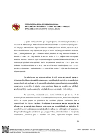 PROCURADORIA-GERAL DA FAZENDA NACIONAL
PROCURADORIA-REGIONAL DA FAZENDA NACIONAL – 1ª REGIÃO
DIVISÃO DE ACOMPANHAMENTO ESPECIAL (DIAES)
23
O quadro acima demonstra que o sujeito passivo com remuneração/benefício no
valor teto da Administração Pública destinará efetivamente 37,48% de seu subsídio para liquidar a
sua obrigação tributária com o imposto de renda e contribuição social. Portanto, desde 1/03/2020,
houve um acréscimo na carga tributária, em relação ao cálculo das obrigações tributárias anteriores,
de 4,22 pontos percentuais, que é a diferença entre o percentual da carga tributária decorrente da
reforma - 37,48% - e a carga anterior de 33,26%. Como se vê, a simples soma das alíquotas
nominais distorce a realidade, o que é demonstrado pela alíquota efetiva máxima de 16,82% de
contribuição previdenciária (portanto, abaixo do percentual nominal de 22%), e pela carga
tributária total efetiva máxima de 37,48%, e não 49,5% de carga tributária global (22% + 27,5%
de IRPF); além disso, a majoração da CPSS reduz a base do IRPF, o que não é refletido pela
alíquota nominal.
De toda forma, um aumento máximo de 4,22 pontos percentuais na carga
tributária global do servidor público, ou mesmo a possibilidade de instituição de contribuição
extraordinária não pode, por si só, ser considerado abusivo ou confiscatório, eis que não lhe
compromete o exercício do direito a uma existência digna, ou a prática de atividade
profissional lícita ou, ainda, a regular satisfação de suas necessidades vitais básicas.
Por outro lado, considerando que a norma instituída no §1º do art. 149 da
Constituição está diretamente associada ao equilíbrio financeiro e atuarial, bem assim à redução do
déficit do regime próprio de previdência dos servidores públicos, caminhando para a
suportabilidade do sistema, extrai-se a fragilidade do argumento lançado na exordial ao
afirmar que a previsão das alíquotas progressivas ou a possibilidade de instituição de
contribuições extraordinárias somente teriam lastro se houvesse retribuição/contraprestação.
Não procede tal alegação, considerando que a progressividade, fortificada também no princípio da
solidariedade, justifica-se para o equilíbrio das contas, objetivando assegurar direitos
Num. 796755574 - Pág. 23
Assinado eletronicamente por: MARCELA DE OLIVEIRA CORDEIRO MORAIS - 29/10/2021 15:42:03
http://pje1g.trf1.jus.br:80/pje/Processo/ConsultaDocumento/listView.seam?x=21102915420299200000789287356
Número do documento: 21102915420299200000789287356
 