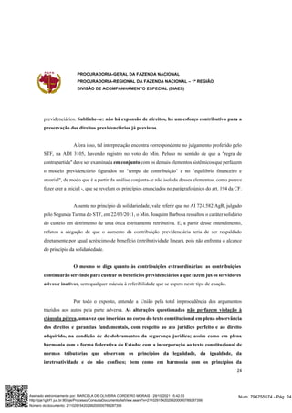 PROCURADORIA-GERAL DA FAZENDA NACIONAL
PROCURADORIA-REGIONAL DA FAZENDA NACIONAL – 1ª REGIÃO
DIVISÃO DE ACOMPANHAMENTO ESPECIAL (DIAES)
24
previdenciários. Sublinhe-se: não há expansão de direitos, há um esforço contributivo para a
preservação dos direitos previdenciários já previstos.
Afora isso, tal interpretação encontra correspondente no julgamento proferido pelo
STF, na ADI 3105, havendo registro no voto do Min. Peluso no sentido de que a "regra de
contrapartida" deve ser examinada em conjunto com os demais elementos sistêmicos que perfazem
o modelo previdenciário figurados no "tempo de contribuição" e no "equilíbrio financeiro e
atuarial", de modo que é a partir da análise conjunta- e não isolada desses elementos, como parece
fazer crer a inicial -, que se revelam os princípios enunciados no parágrafo único do art. 194 da CF.
Assente no princípio da solidariedade, vale referir que no AI 724.582 AgR, julgado
pelo Segunda Turma do STF, em 22/03/2011, o Min. Joaquim Barbosa ressaltou o caráter solidário
do custeio em detrimento de uma ótica estritamente retributiva. E, a partir desse entendimento,
refutou a alegação de que o aumento da contribuição previdenciária teria de ser respaldado
diretamente por igual acréscimo de benefício (retributividade linear), pois não enfrenta o alcance
do princípio da solidariedade.
O mesmo se diga quanto às contribuições extraordinárias: as contribuições
continuarão servindo para custear os benefícios previdenciários a que fazem jus os servidores
ativos e inativos, sem qualquer mácula à referibilidade que se espera neste tipo de exação.
Por todo o exposto, entende a União pela total improcedência dos argumentos
trazidos aos autos pela parte adversa. As alterações questionadas não perfazem violação à
cláusula pétrea, uma vez que inseridas no corpo do texto constitucional em plena observância
dos direitos e garantias fundamentais, com respeito ao ato jurídico perfeito e ao direito
adquirido, na condição de desdobramentos da segurança jurídica; assim como em plena
harmonia com a forma federativa do Estado; com a incorporação ao texto constitucional de
normas tributárias que observam os princípios da legalidade, da igualdade, da
irretroatividade e do não confisco; bem como em harmonia com os princípios da
Num. 796755574 - Pág. 24
Assinado eletronicamente por: MARCELA DE OLIVEIRA CORDEIRO MORAIS - 29/10/2021 15:42:03
http://pje1g.trf1.jus.br:80/pje/Processo/ConsultaDocumento/listView.seam?x=21102915420299200000789287356
Número do documento: 21102915420299200000789287356
 
