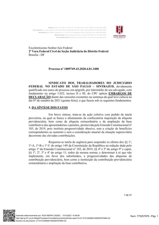 1 de 31
Excelentíssimo Senhor Juiz Federal
2ª Vara Federal Cível da Seção Judiciária do Distrito Federal
Brasília - DF
Processo nº 1009749-43.2020.4.01.3400
SINDICATO DOS TRABALHADORES DO JUDICIÁRIO
FEDERAL NO ESTADO DE SÃO PAULO – SINTRAJUD, devidamente
qualificado nos autos do processo em epígrafe, por intermédio de seu advogado, com
fundamento no artigo 1.022, incisos II e III, do CPC opõem EMBARGOS DE
DECLARAÇÃO diante das omissões existentes na sentença da qual teve ciência no
dia 07 de outubro de 2021 (quinta-feira), o que fazem sob os seguintes fundamentos.
1. DA SÍNTESE DOS FATOS
Em breve síntese, trata-se da ação coletiva com pedido de tutela
provisória, na qual se busca o afastamento da confiscatória majoração da alíquota
previdenciária, bem como da alíquota extraordinária e da ampliação da base
contributiva das aposentadorias e pensões, promovida pela Emenda Constitucional nº
103, de 2019, pois instituiu progressividade abusiva, sem a criação de benefícios
correspondentes ao aumento e sem a consideração atuarial da situação superavitária
decorrente das elevadas contribuições.
Requereu-se tutela de urgência para suspender os efeitos dos §§ 1º,
1º-A, 1º-B e 1º-C do artigo 149 da Constituição da República na redação dada pelo
artigo 1º da Emenda Constitucional nº 103, de 2019, §§ 4º e 5º do artigo 9º e caput,
§§ 1º, 2º, 3º e 4º do artigo 11, todos da mesma norma; e determinar à ré que não
implemente, em favor dos substituídos, a progressividades das alíquotas de
contribuição previdenciária, bem como a instituição da contribuição previdenciária
extraordinária e ampliação da base contributiva.
Num. 775257978 - Pág. 1
Assinado eletronicamente por: RUDI MEIRA CASSEL - 15/10/2021 10:46:06
http://pje1g.trf1.jus.br:80/pje/Processo/ConsultaDocumento/listView.seam?x=21101510460651000000767984132
Número do documento: 21101510460651000000767984132
 