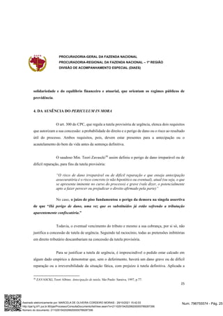 PROCURADORIA-GERAL DA FAZENDA NACIONAL
PROCURADORIA-REGIONAL DA FAZENDA NACIONAL – 1ª REGIÃO
DIVISÃO DE ACOMPANHAMENTO ESPECIAL (DIAES)
25
solidariedade e do equilíbrio financeiro e atuarial, que orientam os regimes públicos de
previdência.
4. DA AUSÊNCIA DO PERICULUM IN MORA
O art. 300 do CPC, que regula a tutela provisória de urgência, elenca dois requisitos
que autorizam a sua concessão: a probabilidade do direito e o perigo de dano ou o risco ao resultado
útil do processo. Ambos requisitos, pois, devem estar presentes para a antecipação ou o
acautelamento do bem da vida antes da sentença definitiva.
O saudoso Min. Teori Zavascki38
assim definiu o perigo de dano irreparável ou de
difícil reparação, para fins da tutela provisória:
“O risco de dano irreparável ou de difícil reparação e que enseja antecipação
assecuratória é o risco concreto (e não hipotético ou eventual), atual (ou seja, o que
se apresenta iminente no curso do processo) e grave (vale dizer, o potencialmente
apto a fazer perecer ou prejudicar o direito afirmado pela parte)”
No caso, o juízo de piso fundamentou o perigo da demora na singela assertiva
de que “Há perigo de dano, uma vez que os substituídos já estão sofrendo a tributação
aparentemente confiscatória.”
Todavia, o eventual vencimento do tributo e mesmo a sua cobrança, por si só, não
justifica a concessão de tutela de urgência. Seguindo tal raciocínio, todas as pretensões inibitórias
em direito tributário descambariam na concessão da tutela provisória.
Para se justificar a tutela de urgência, é imprescindível o pedido estar calcado em
algum dado empírico a demonstrar que, sem o deferimento, haverá um dano grave ou de difícil
reparação ou a irreversibilidade da situação fática, com prejuízo à tutela definitiva. Aplicada a
38
ZAVASCKI, Teori Albino. Antecipação de tutela. São Paulo: Saraiva, 1997, p.77.
Num. 796755574 - Pág. 25
Assinado eletronicamente por: MARCELA DE OLIVEIRA CORDEIRO MORAIS - 29/10/2021 15:42:03
http://pje1g.trf1.jus.br:80/pje/Processo/ConsultaDocumento/listView.seam?x=21102915420299200000789287356
Número do documento: 21102915420299200000789287356
 