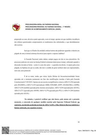 PROCURADORIA-GERAL DA FAZENDA NACIONAL
PROCURADORIA-REGIONAL DA FAZENDA NACIONAL – 1ª REGIÃO
DIVISÃO DE ACOMPANHAMENTO ESPECIAL (DIAES)
26
proposição ao caso, deveria a parte agravada, a um só tempo, apontar em que medida a incidência
dos tributos questionados comprometeria os rendimentos dos substituídos, o que decididamente
não ocorreu.
Será que os filiados da entidade sindical autora não poderiam aguardar o trânsito em
julgado de uma eventual sentença favorável para repetir o suposto indébito?
A Fazenda Nacional, todos sabem, sempre pagou em dia os seus precatórios. Os
processos judiciais em curso na Justiça Federal costumam durar pouco tempo, sobretudo quando a
discussão travada se limita – como é o caso dos autos – a questões de direito. A espera pela coisa
julgada, na hipótese de que se cuida, não tem o condão de gerar nenhum dano aos representados,
nem real, nem potencial.
É de se notar, ainda, que várias Ações Diretas de Inconstitucionalidade foram
ajuizadas até o momento justamente em face das modificações trazidas à baila pela Emenda
Constitucional nº 103/2019. Apenas em um recorte exemplificativo, temos a ADI nº 6.254 (ajuizada
pela ANADEP); a ADI nº 6.255 (ajuizada por AMB, CONAMP, ANPT, ANAMATRA e ANPR);
ADI nº 6.256 (também ajuizada pelas mesmas associações); ADI nº 6258 (ajuizada pela AJUFE);
ADI nº 6.271 (ajuizada pela ANFIP); ADI nº 6.279 (ajuizada pelo PT) e a ADI nº 6.289 (também
ajuizada pela AJUFE).
No entanto, é possível verificar que não houve, pelo menos até o presente
momento, a concessão de qualquer medida cautelar pelo Supremo Tribunal Federal. Ao
contrário, em decisão proferida no bojo da ADI nº 6.255, o Min. Roberto Barroso indeferiu a
liminar pleiteada, nos seguintes termos:
Num. 796755574 - Pág. 26
Assinado eletronicamente por: MARCELA DE OLIVEIRA CORDEIRO MORAIS - 29/10/2021 15:42:03
http://pje1g.trf1.jus.br:80/pje/Processo/ConsultaDocumento/listView.seam?x=21102915420299200000789287356
Número do documento: 21102915420299200000789287356
 