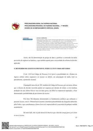 PROCURADORIA-GERAL DA FAZENDA NACIONAL
PROCURADORIA-REGIONAL DA FAZENDA NACIONAL – 1ª REGIÃO
DIVISÃO DE ACOMPANHAMENTO ESPECIAL (DIAES)
27
Assim, não há demonstração de perigo de dano a justificar a concessão da tutela
provisória de urgência na hipótese, o que também aponta para a necessidade de reforma da decisão
agravada.
5. DO PEDIDO DE EFEITO SUSPENSIVO. PERICULUM IN MORA REVERSO
O art. 1.019 do Código de Processo Civil prevê a possibilidade de o Relator do
Agravo atribuir efeito suspensivo ao recurso ou deferir, em antecipação de tutela, total ou
parcialmente, a pretensão recursal.
O parágrafo único do art. 995, também do Código de Processo, por seu turno, afirma
que a eficácia da decisão recorrida poderá ser suspensa por decisão do relator, se da imediata
produção de seus efeitos houver risco de dano grave, de difícil ou impossível reparação, e ficar
demonstrada a probabilidade de provimento do recurso.
Pois bem. Devidamente demonstrados os fundamentos jurídicos que embasam o
presente recurso, este E. Tribunal há de assentar a manifesta plausibilidade das alegações deduzidas
pela União, o que consubstancia o fumus boni iuris imprescindível à concessão de qualquer medida
acautelatória.
De outro lado, não se pode deixar de observar que a decisão enseja grave periculum
in mora reverso.
Num. 796755574 - Pág. 27
Assinado eletronicamente por: MARCELA DE OLIVEIRA CORDEIRO MORAIS - 29/10/2021 15:42:03
http://pje1g.trf1.jus.br:80/pje/Processo/ConsultaDocumento/listView.seam?x=21102915420299200000789287356
Número do documento: 21102915420299200000789287356
 