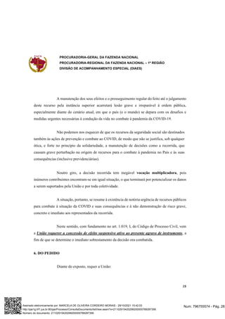 PROCURADORIA-GERAL DA FAZENDA NACIONAL
PROCURADORIA-REGIONAL DA FAZENDA NACIONAL – 1ª REGIÃO
DIVISÃO DE ACOMPANHAMENTO ESPECIAL (DIAES)
28
A manutenção dos seus efeitos e o prosseguimento regular do feito até o julgamento
deste recurso pela instância superior acarretará lesão grave e irreparável à ordem pública,
especialmente diante do cenário atual, em que o país (e o mundo) se depara com os desafios e
medidas urgentes necessárias à condução da vida no combate à pandemia da COVID-19.
Não podemos nos esquecer de que os recursos da seguridade social são destinados
também às ações de prevenção e combate ao COVID, de modo que não se justifica, sob qualquer
ótica, e forte no princípio da solidariedade, a manutenção de decisões como a recorrida, que
causam grave perturbação na origem de recursos para o combate à pandemia no País e às suas
consequências (inclusive previdenciárias).
Noutro giro, a decisão recorrida tem inegável vocação multiplicadora, pois
inúmeros contribuintes encontram-se em igual situação, o que terminará por potencializar os danos
a serem suportados pela União e por toda coletividade.
A situação, portanto, se resume à existência de notória urgência de recursos públicos
para combate à situação da COVID e suas consequências e à não demonstração de risco grave,
concreto e imediato aos representados da recorrida.
Neste sentido, com fundamento no art. 1.019, I, do Código de Processo Civil, vem
a União requerer a concessão de efeito suspensivo ativo ao presente agravo de instrumento, a
fim de que se determine o imediato sobrestamento da decisão ora combatida.
6. DO PEDIDO
Diante do exposto, requer a União:
Num. 796755574 - Pág. 28
Assinado eletronicamente por: MARCELA DE OLIVEIRA CORDEIRO MORAIS - 29/10/2021 15:42:03
http://pje1g.trf1.jus.br:80/pje/Processo/ConsultaDocumento/listView.seam?x=21102915420299200000789287356
Número do documento: 21102915420299200000789287356
 