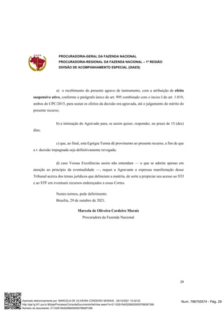 PROCURADORIA-GERAL DA FAZENDA NACIONAL
PROCURADORIA-REGIONAL DA FAZENDA NACIONAL – 1ª REGIÃO
DIVISÃO DE ACOMPANHAMENTO ESPECIAL (DIAES)
29
a) o recebimento do presente agravo de instrumento, com a atribuição de efeito
suspensivo ativo, conforme o parágrafo único do art. 995 combinado com o inciso I do art. 1.019,
ambos do CPC/2015, para sustar os efeitos da decisão ora agravada, até o julgamento do mérito do
presente recurso;
b) a intimação do Agravado para, se assim quiser, responder, no prazo de 15 (dez)
dias;
c) que, ao final, esta Egrégia Turma dê provimento ao presente recurso, a fim de que
a r. decisão impugnada seja definitivamente revogada;
d) caso Vossas Excelências assim não entendam — o que se admite apenas em
atenção ao princípio da eventualidade —, requer a Agravante a expressa manifestação desse
Tribunal acerca dos temas jurídicos que delineiam a matéria, de sorte a propiciar seu acesso ao STJ
e ao STF em eventuais recursos endereçados a essas Cortes.
Nestes termos, pede deferimento.
Brasília, 29 de outubro de 2021.
Marcela de Oliveira Cordeiro Morais
Procuradora da Fazenda Nacional
Num. 796755574 - Pág. 29
Assinado eletronicamente por: MARCELA DE OLIVEIRA CORDEIRO MORAIS - 29/10/2021 15:42:03
http://pje1g.trf1.jus.br:80/pje/Processo/ConsultaDocumento/listView.seam?x=21102915420299200000789287356
Número do documento: 21102915420299200000789287356
 