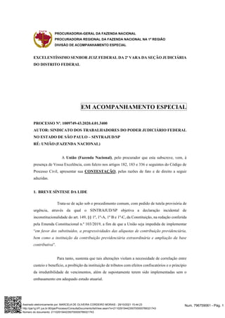 PROCURADORIA-GERAL DA FAZENDA NACIONAL
PROCURADORIA REGIONAL DA FAZENDA NACIONAL NA 1ª REGIÃO
DIVISÃO DE ACOMPANHAMENTO ESPECIAL
EXCELENTÍSSIMO SENHOR JUIZ FEDERAL DA 2ª VARA DA SEÇÃO JUDICIÁRIA
DO DISTRITO FEDERAL
EM ACOMPANHAMENTO ESPECIAL
PROCESSO Nº. 1009749-43.2020.4.01.3400
AUTOR: SINDICATO DOS TRABALHADORES DO PODER JUDICIÁRIO FEDERAL
NO ESTADO DE SÃO PAULO – SINTRAJUD/SP
RÉ: UNIÃO (FAZENDA NACIONAL)
A União (Fazenda Nacional), pelo procurador que esta subscreve, vem, à
presença de Vossa Excelência, com fulcro nos artigos 182, 183 e 336 e seguintes do Código de
Processo Civil, apresentar sua CONTESTAÇÃO, pelas razões de fato e de direito a seguir
aduzidas.
1. BREVE SÍNTESE DA LIDE
Trata-se de ação sob o procedimento comum, com pedido de tutela provisória de
urgência, através da qual o SINTRAJUD/SP objetiva a declaração incidental de
inconstitucionalidade do art. 149, §§ 1º, 1º-A, 1º B e 1º-C, da Constituição, na redação conferida
pela Emenda Constitucional n.º 103/2019, a fim de que a União seja impedida de implementar
“em favor dos substituídos, a progressividades das alíquotas de contribuição previdenciária,
bem como a instituição da contribuição previdenciária extraordinária e ampliação da base
contributiva”.
Para tanto, sustenta que tais alterações violam a necessidade de correlação entre
custeio e benefício, a proibição da instituição de tributos com efeitos confiscatórios e o princípio
da irredutibilidade de vencimentos, além de supostamente terem sido implementadas sem o
embasamento em adequado estudo atuarial.
Num. 796759061 - Pág. 1
Assinado eletronicamente por: MARCELA DE OLIVEIRA CORDEIRO MORAIS - 29/10/2021 15:44:23
http://pje1g.trf1.jus.br:80/pje/Processo/ConsultaDocumento/listView.seam?x=21102915442350700000789321743
Número do documento: 21102915442350700000789321743
 