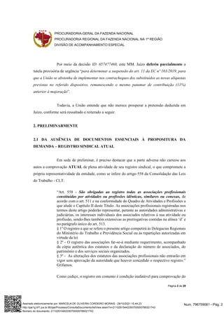 PROCURADORIA-GERAL DA FAZENDA NACIONAL
PROCURADORIA REGIONAL DA FAZENDA NACIONAL NA 1ª REGIÃO
DIVISÃO DE ACOMPANHAMENTO ESPECIAL
Página 2 de 29
Por meio da decisão ID. 657477468, este MM. Juízo deferiu parcialmente a
tutela provisória de urgência “para determinar a suspensão do art. 11 da EC nº 103/2019, para
que a União se abstenha de implementar nos contracheques dos substituídos as novas alíquotas
previstas no referido dispositivo, remanescendo o mesmo patamar de contribuição (11%)
anterior à majoração”.
Todavia, a União entende que não merece prosperar a pretensão deduzida em
Juízo, conforme será ressaltado e reiterado a seguir.
2. PRELIMINARMENTE
2.1 DA AUSÊNCIA DE DOCUMENTOS ESSENCIAIS À PROPOSITURA DA
DEMANDA – REGISTRO SINDICAL ATUAL
Em sede de preliminar, é preciso destacar que a parte adversa não carreou aos
autos a comprovação ATUAL de plena atividade de seu registro sindical, o que compromete a
própria representatividade da entidade, como se infere do artigo 558 da Consolidação das Leis
do Trabalho - CLT:
“Art. 558 - São obrigadas ao registro todas as associações profissionais
constituídas por atividades ou profissões idênticas, similares ou conexas, de
acordo com o art. 511 e na conformidade do Quadro de Atividades e Profissões a
que alude o Capítulo II deste Título. As associações profissionais registradas nos
termos deste artigo poderão representar, perante as autoridades administrativas e
judiciárias, os interesses individuais dos associados relativos à sua atividade ou
profissão, sendo-lhes também extensivas as prerrogativas contidas na alínea ‘d’ e
no parágrafo único do art. 513.
§ 1º O registro a que se refere o presente artigo competirá às Delegacias Regionais
do Ministério do Trabalho e Previdência Social ou às repartições autorizadas em
virtude da lei.
§ 2º - O registro das associações far-se-á mediante requerimento, acompanhado
da cópia autêntica dos estatutos e da declaração do número de associados, do
patrimônio e dos serviços sociais organizados.
§ 3º - As alterações dos estatutos das associações profissionais não entrarão em
vigor sem aprovação da autoridade que houver concedido o respectivo registro.”
Grifamos.
Como cediço, o registro em comento é condição inafatável para comprovação do
Num. 796759061 - Pág. 2
Assinado eletronicamente por: MARCELA DE OLIVEIRA CORDEIRO MORAIS - 29/10/2021 15:44:23
http://pje1g.trf1.jus.br:80/pje/Processo/ConsultaDocumento/listView.seam?x=21102915442350700000789321743
Número do documento: 21102915442350700000789321743
 