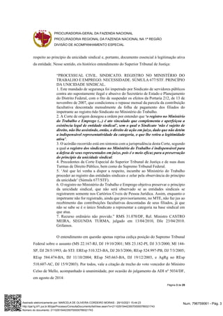 PROCURADORIA-GERAL DA FAZENDA NACIONAL
PROCURADORIA REGIONAL DA FAZENDA NACIONAL NA 1ª REGIÃO
DIVISÃO DE ACOMPANHAMENTO ESPECIAL
Página 3 de 29
respeito ao princípio da unicidade sindical e, portanto, documento essencial à legitimação ativa
da entidade. Nesse sentido, eis histórico entendimento do Superior Tribunal de Justiça:
“PROCESSUAL CIVIL. SINDICATO. REGISTRO NO MINISTÉRIO DO
TRABALHO E EMPREGO. NECESSIDADE. SÚMULA 677/STF. PRINCÍPIO
DA UNICIDADE SINDICAL.
1. Este mandado de segurança foi impetrado por Sindicato de servidores públicos
contra ato supostamente ilegal e abusivo do Secretário de Estado e Planejamento
do Distrito Federal, com o fito de suspender os efeitos da Portaria 212, de 13 de
novembro de 2007, que condicionou o repasse mensal da parcela da contribuição
facultativa descontada mensalmente da folha de pagamento dos filiados do
impetrante ao registro 6do Sindicato no Ministério do Trabalho.
2. A Corte de origem denegou a ordem por entender que ‘o registro no Ministério
do Trabalho e Emprego (...) é ato vinculado que complementa e aperfeiçoa a
existência legal de entidade sindical’, sem o qual o Sindicato ‘não é sujeito de
direito, não lhe assistindo, então, o direito de ação em juízo, dado que não detém
a indispensável representatividade da categoria, o que lhe retira a legitimidade
ativa’.
3. O acórdão recorrido está em sintonia com a jurisprudência desta Corte, segundo
a qual o registro dos sindicatos no Ministério do Trabalho é indispensável para
a defesa de seus representados em juízo, pois é o meio eficaz para a preservação
do princípio da unicidade sindical.
4. Precedentes da Corte Especial do Superior Tribunal de Justiça e de suas duas
Turmas de Direito Público, bem como do Supremo Tribunal Federal.
5. ‘Até que lei venha a dispor a respeito, incumbe ao Ministério do Trabalho
proceder ao registro das entidades sindicais e zelar pela observância do princípio
da unicidade’ (Súmula 677/STF).
6. O registro no Ministério do Trabalho e Emprego objetiva preservar o princípio
da unicidade sindical, que não será observado se as entidades sindicais se
registrarem somente nos Cartórios Cíveis de Pessoa Jurídica. Assim, enquanto o
impetrante não for registrado, ainda que provisoriamente, no MTE, não faz jus ao
recebimento das contribuições facultativas descontadas de seus filiados, já que
não se sabe se é o único Sindicato a representar a categoria na base sindical em
que atua.
7. Recurso ordinário não provido.” RMS 31.070/DF, Rel. Ministro CASTRO
MEIRA, SEGUNDA TURMA, julgado em 13/04/2010, DJe 23/04/2010.
Grifamos.
O entendimento em questão apenas reprisa cediça posição do Supremo Tribunal
Federal sobre o assunto (MS 22.167-RJ, DJ 19/10/2001; MS 23.182-PI, DJ 3/3/2000; MI 144-
SP, DJ 28/5/1993; do STJ: EREsp 510.323-BA, DJ 20/3/2006; REsp 524.997-PB, DJ 7/3/2005;
REsp 584.474-BA, DJ 11/10/2004; REsp 545.663-BA, DJ 19/12/2003, e AgRg no REsp
510.607-AC, DJ 15/9/2003). Por todos, vale a citação de trecho do voto vencedor do Ministro
Celso de Mello, acompanhado à unanimidade, por ocasião do julgamento da ADI nº 5034/DF,
em agosto de 2014:
Num. 796759061 - Pág. 3
Assinado eletronicamente por: MARCELA DE OLIVEIRA CORDEIRO MORAIS - 29/10/2021 15:44:23
http://pje1g.trf1.jus.br:80/pje/Processo/ConsultaDocumento/listView.seam?x=21102915442350700000789321743
Número do documento: 21102915442350700000789321743
 