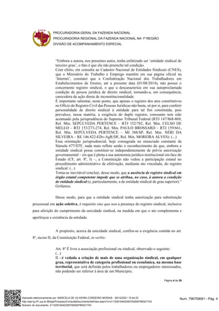 PROCURADORIA-GERAL DA FAZENDA NACIONAL
PROCURADORIA REGIONAL DA FAZENDA NACIONAL NA 1ª REGIÃO
DIVISÃO DE ACOMPANHAMENTO ESPECIAL
Página 4 de 29
“Embora a autora, nos presentes autos, tenha enfatizado ser ‘entidade sindical de
terceiro grau’, o fato é que ela não preenche tal condição.
Com efeito, em consulta ao Cadastro Nacional de Entidades Sindicais (CNES),
que o Ministério do Trabalho e Emprego mantém em sua página oficial na
‘Internet’, constatei que a Confederação Nacional dos Trabalhadores em
Estabelecimentos de Ensino, até a presente data (01/08/2014), não possui o
concernente registro sindical, o que a descaracteriza em sua autoproclamada
condição de pessoa jurídica de direito sindical, tornando-a, em consequência,
carecedora da ação direta de inconstitucionalidade.
É importante salientar, neste ponto, que apenas o registro dos atos constitutivos
no Ofício do Registro Civil das Pessoas Jurídicas não basta, só por si, para conferir
personalidade de direito sindical à entidade para tal fim constituída, pois
prevalece, nessa matéria, a exigência do duplo registro, consoante tem sido
acentuado pela jurisprudência do Supremo Tribunal Federal (RTJ 147/868-869,
Rel. Min. SEPÚLVEDA PERTENCE – RTJ 152/782, Rel. Min. CELSO DE
MELLO – RTJ 153/273-274, Rel. Min. PAULO BROSSARD – RTJ 159/661,
Rel. Min. SEPÚLVEDA PERTENCE – MI 388/SP, Rel. Min. NÉRI DA
SILVEIRA – RE 146.822-EDv-AgR/DF, Rel. Min. MOREIRA ALVES): (...)
Essa orientação jurisprudencial, hoje consagrada no enunciado constante da
Súmula 677/STF, nada mais reflete senão o reconhecimento de que, embora a
entidade sindical possa constituir-se independentemente de prévia autorização
governamental – eis que é plena a sua autonomia jurídico-institucional em face do
Estado (CF, art. 8º, I) –, a Constituição não vedou a participação estatal no
procedimento administrativo de efetivação, mediante ato vinculado, do registro
sindical. (...)
Torna-se inevitável concluir, desse modo, que a ausência de registro sindical em
órgão estatal competente impede que se atribua, no caso, à autora a condição
de entidade sindical (e, particularmente, a de entidade sindical de grau superior).”
Grifamos.
Desse modo, para que a entidade sindical tenha autorização para substituição
processual em ação coletiva, é requisito sine qua non a presença do registro sindical, inclusive
para aferição do cumprimento da unicidade sindical, na medida em que o ato complementa e
aperfeiçoa a existência da entidade.
A propósito, acerca da unicidade sindical, confira-se a exigência contida no art.
8º, inciso II, da Constituição Federal, in verbis:
Art. 8º É livre a associação profissional ou sindical, observado o seguinte:
(...)
II - é vedada a criação de mais de uma organização sindical, em qualquer
grau, representativa de categoria profissional ou econômica, na mesma base
territorial, que será definida pelos trabalhadores ou empregadores interessados,
não podendo ser inferior à área de um Município;
Num. 796759061 - Pág. 4
Assinado eletronicamente por: MARCELA DE OLIVEIRA CORDEIRO MORAIS - 29/10/2021 15:44:23
http://pje1g.trf1.jus.br:80/pje/Processo/ConsultaDocumento/listView.seam?x=21102915442350700000789321743
Número do documento: 21102915442350700000789321743
 