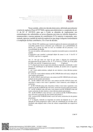 2 de 31
Nesse sentido, sobreveio decisão deste juízo, deferindo parcialmente
a tutela de urgência (Num 657477468), apenas para determinar a a suspensão do art.
11 da EC nº 103/2019, para que a União se abstenha de implementar nos
contracheques dos substituídos as novas alíquotas previstas no referido dispositivo,
remanescendo o mesmo patamar de contribuição (11%) anterior à majoração, sem,
contudo, apreciar o pedido de tutela de urgência no que tange à alíquota extraordinária
e à ampliação da base contributiva. Eis o teor da decisão:
O art. 300 do CPC estabelece que a tutela de urgência de natureza antecipada será
concedida quando houver elementos que evidenciem: (a) a probabilidade do
direito; (b) o perigo de dano ou risco ao resultado útil do processo; e (c)
reversibilidade da medida.
No caso em análise, estão presentes os requisitos necessários para a concessão da
medida.
O dispositivo que constitui o principal objeto da causa é o art. 11 da EC nº
103/2019, cujo teor é o seguinte:
Art. 11. Até que entre em vigor lei que altere a alíquota da contribuição
previdenciária de que tratam os arts. 4º, 5º e 6º da Lei nº 10.887, de 18 de junho
de 2004, esta será de 14 (quatorze por cento). (Vigência)
§ 1º A alíquota prevista no caput será reduzida ou majorada, considerado o valor
da base de contribuição ou do benefício recebido, de acordo com os seguintes
parâmetros:
I - até 1 (um) salário-mínimo, redução de seis inteiros e cinco décimos pontos
percentuais;
II - acima de 1 (um) salário-mínimo até R$ 2.000,00 (dois mil reais), redução de
cinco pontos percentuais;
III - de R$ 2.000,01 (dois mil reais e um centavo) até R$ 3.000,00 (três mil reais),
redução de dois pontos percentuais;
IV - de R$ 3.000,01 (três mil reais e um centavo) até R$ 5.839,45 (cinco mil,
oitocentos e trinta e nove reais e quarenta e cinco centavos), sem redução ou
acréscimo;
V - de R$ 5.839,46 (cinco mil, oitocentos e trinta e nove reais e quarenta e seis
centavos) até R$ 10.000,00 (dez mil reais), acréscimo de meio ponto percentual;
VI - de R$ 10.000,01 (dez mil reais e um centavo) até R$ 20.000,00 (vinte mil
reais), acréscimo de dois inteiros e cinco décimos pontos percentuais;
VII - de R$ 20.000,01 (vinte mil reais e um centavo) até R$ 39.000,00 (trinta e
nove mil reais), acréscimo de cinco pontos percentuais; e
VIII - acima de R$ 39.000,00 (trinta e nove mil reais), acréscimo de oito pontos
percentuais.
§ 2º A alíquota, reduzida ou majorada nos termos do disposto no § 1º, será
aplicada de forma progressiva sobre a base de contribuição do servidor ativo,
incidindo cada alíquota sobre a faixa de valores compreendida nos respectivos
limites.
Num. 775257978 - Pág. 2
Assinado eletronicamente por: RUDI MEIRA CASSEL - 15/10/2021 10:46:06
http://pje1g.trf1.jus.br:80/pje/Processo/ConsultaDocumento/listView.seam?x=21101510460651000000767984132
Número do documento: 21101510460651000000767984132
 