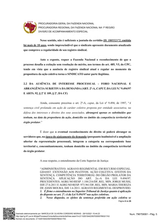 PROCURADORIA-GERAL DA FAZENDA NACIONAL
PROCURADORIA REGIONAL DA FAZENDA NACIONAL NA 1ª REGIÃO
DIVISÃO DE ACOMPANHAMENTO ESPECIAL
Página 5 de 29
Nesse sentido, não é suficiente a juntada da certidão ID. 180552372, emitida
há mais de 10 anos, sendo imprescindível que o sindicato apresente documento atualizado
que comprove a regularidade de seu registro sindical.
Ante o exposto, requer a Fazenda Nacional o reconhecimento de que o
processo desafia a extinção sem resolução do mérito, nos termos do art. 485, VI, do CPC,
tendo em vista que a ausência de registro sindical atual e regular no momento da
propositura da ação coletiva torna o SINDICATO autor parte ilegítima.
2.2 DA AUSÊNCIA DE INTERESSE PROCESSUAL - FORO NACIONAL E
ABRANGÊNCIA SUBJETIVA DA DEMANDA (ART. 2º-A, CAPUT, DA LEI N.º 9.494/97
E ARTS. 92, § 2º E 109, § 2º, DA CF)
Ainda, consoante preceitua o art. 2º-A, caput, da Lei nº 9.494, de 1997, “A
sentença civil prolatada em ação de caráter coletivo proposta por entidade associativa, na
defesa dos interesses e direitos dos seus associados, abrangerá apenas os substituídos que
tenham, na data da propositura da ação, domicílio no âmbito da competência territorial do
órgão prolator.”
É dizer que o eventual reconhecimento do direito só poderá abranger os
servidores que, na época do ajuizamento da demanda (porquanto inadmissível a ampliação
ulterior da representação processual), integrem a categoria na correspondente base
territorial e, concomitantemente, tenham domicílio no âmbito da competência territorial
do órgão prolator.
A esse respeito, o entendimento da Corte Superior de Justiça:
“ADMINISTRATIVO. AGRAVO REGIMENTAL EM RECURSO ESPECIAL.
GDASST. EXTENSÃO AOS INATIVOS. AÇÃO COLETIVA. EFEITOS DA
SENTENÇA. COMPETÊNCIA TERRITORIAL DO ÓRGÃO PROLATOR DA
SENTENÇA. APLICAÇÃO DO ART. 2o.-A DA LEI 9.494/97.
PRECEDENTES: AGRG NO RESP. 1.184.216/DF, REL. MIN. JORGE MUSSI,
DJE 27.6.2011 E AGRG NO RESP. 973.961/DF, REL. MIN. MARIA THEREZA
DE ASSIS MOURA, DJE 1.6.2011. AGRAVO REGIMENTAL DESPROVIDO.
1. É firme o entendimento no Superior Tribunal de Justiça quanto à aplicação
do disposto no art. 2º.-A da Lei 9.494/97 nas ações coletivas.
2. Nesse diapasão, os efeitos da sentença proferida em ação coletiva se
Num. 796759061 - Pág. 5
Assinado eletronicamente por: MARCELA DE OLIVEIRA CORDEIRO MORAIS - 29/10/2021 15:44:23
http://pje1g.trf1.jus.br:80/pje/Processo/ConsultaDocumento/listView.seam?x=21102915442350700000789321743
Número do documento: 21102915442350700000789321743
 