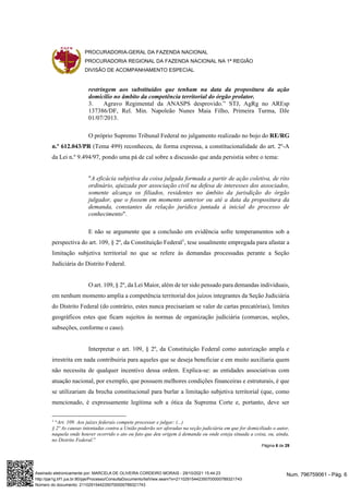 PROCURADORIA-GERAL DA FAZENDA NACIONAL
PROCURADORIA REGIONAL DA FAZENDA NACIONAL NA 1ª REGIÃO
DIVISÃO DE ACOMPANHAMENTO ESPECIAL
Página 6 de 29
restringem aos substituídos que tenham na data da propositura da ação
domicílio no âmbito da competência territorial do órgão prolator.
3. Agravo Regimental da ANASPS desprovido.” STJ, AgRg no AREsp
137386/DF, Rel. Min. Napoleão Nunes Maia Filho, Primeira Turma, DJe
01/07/2013.
O próprio Supremo Tribunal Federal no julgamento realizado no bojo do RE/RG
n.º 612.043/PR (Tema 499) reconheceu, de forma expressa, a constitucionalidade do art. 2º-A
da Lei n.º 9.494/97, pondo uma pá de cal sobre a discussão que anda persistia sobre o tema:
"A eficácia subjetiva da coisa julgada formada a partir de ação coletiva, de rito
ordinário, ajuizada por associação civil na defesa de interesses dos associados,
somente alcança os filiados, residentes no âmbito da jurisdição do órgão
julgador, que o fossem em momento anterior ou até a data da propositura da
demanda, constantes da relação jurídica juntada à inicial do processo de
conhecimento".
E não se argumente que a conclusão em evidência sofre temperamentos sob a
perspectiva do art. 109, § 2º, da Constituição Federal1
, tese usualmente empregada para afastar a
limitação subjetiva territorial no que se refere às demandas processadas perante a Seção
Judiciária do Distrito Federal.
O art. 109, § 2º, da Lei Maior, além de ter sido pensado para demandas individuais,
em nenhum momento amplia a competência territorial dos juízos integrantes da Seção Judiciária
do Distrito Federal (do contrário, estes nunca precisariam se valer de cartas precatórias), limites
geográficos estes que ficam sujeitos às normas de organização judiciária (comarcas, seções,
subseções, conforme o caso).
Interpretar o art. 109, § 2º, da Constituição Federal como autorização ampla e
irrestrita em nada contribuiria para aqueles que se deseja beneficiar e em muito auxiliaria quem
não necessita de qualquer incentivo dessa ordem. Explica-se: as entidades associativas com
atuação nacional, por exemplo, que possuem melhores condições financeiras e estruturais, é que
se utilizariam da brecha constitucional para burlar a limitação subjetiva territorial (que, como
mencionado, é expressamente legítima sob a ótica da Suprema Corte e, portanto, deve ser
1
“Art. 109. Aos juízes federais compete processar e julgar: (...)
§ 2º As causas intentadas contra a União poderão ser aforadas na seção judiciária em que for domiciliado o autor,
naquela onde houver ocorrido o ato ou fato que deu origem à demanda ou onde esteja situada a coisa, ou, ainda,
no Distrito Federal.”
Num. 796759061 - Pág. 6
Assinado eletronicamente por: MARCELA DE OLIVEIRA CORDEIRO MORAIS - 29/10/2021 15:44:23
http://pje1g.trf1.jus.br:80/pje/Processo/ConsultaDocumento/listView.seam?x=21102915442350700000789321743
Número do documento: 21102915442350700000789321743
 