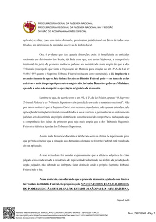 PROCURADORIA-GERAL DA FAZENDA NACIONAL
PROCURADORIA REGIONAL DA FAZENDA NACIONAL NA 1ª REGIÃO
DIVISÃO DE ACOMPANHAMENTO ESPECIAL
Página 7 de 29
aplicada) e obter, com uma única demanda, provimento jurisdicional em favor de todos seus
filiados, em detrimento de entidades coletivas de âmbito local.
Ora, é evidente que isso geraria distorções, pois: i) beneficiaria as entidades
nacionais em detrimento das locais; ii) faria com que, em certas hipóteses, a competência
territorial do juízo de primeira instância pudesse ser considerada mais ampla do que a dos
Tribunais (concepção que tanto a Exposição de Motivos para criação do art. 2º-A da Lei nº
9.494/1997 quanto o Supremo Tribunal Federal rechaçam com veemência); e iii) implicaria o
reconhecimento de que o Juiz federal lotado no Distrito Federal pode – em tema de ações
coletivas – mais do que qualquer outro magistrado, inclusive Desembargadores e Ministros,
quando a estes não competir a apreciação originária da demanda.
Lembre-se que, de acordo com o art. 92, § 2º, da Lei Maior, apenas “O Supremo
Tribunal Federal e os Tribunais Superiores têm jurisdição em todo o território nacional”. Não
por outro motivo é que a Suprema Corte, em recentes precedentes, não apenas entendeu pela
aplicação da limitação territorial como defendeu a sua existência e permanência no ordenamento
jurídico, em decorrência da própria distribuição constitucional de competência, rechaçando que
a competência dos juízes de primeiro grau seja mais ampla que a dos Tribunais Regionais
Federais e idêntica àquelas dos Tribunais Superiores.
Assim, nada há na tese discutida e deliberada com os efeitos de repercussão geral
que permita concluir que a situação das demandas aforadas no Distrito Federal está ressalvada
de sua aplicação.
A tese vencedora fez constar expressamente que a eficácia subjetiva da coisa
julgada está condicionada à residência do representado/substituído no âmbito da jurisdição do
órgão julgador, não cabendo ao intérprete fazer distinção onde o próprio Supremo Tribunal
Federal não o fez.
Nesse contexto, considerando que a presente demanda, ajuizada nos limites
territoriais do Distrito Federal, foi proposta pelo SINDICATO DOS TRABALHADORES
DO PODER JUDICIÁRIO FEDERAL NO ESTADO DE SÃO PAULO – SINTRAJUD/SP,
Num. 796759061 - Pág. 7
Assinado eletronicamente por: MARCELA DE OLIVEIRA CORDEIRO MORAIS - 29/10/2021 15:44:23
http://pje1g.trf1.jus.br:80/pje/Processo/ConsultaDocumento/listView.seam?x=21102915442350700000789321743
Número do documento: 21102915442350700000789321743
 