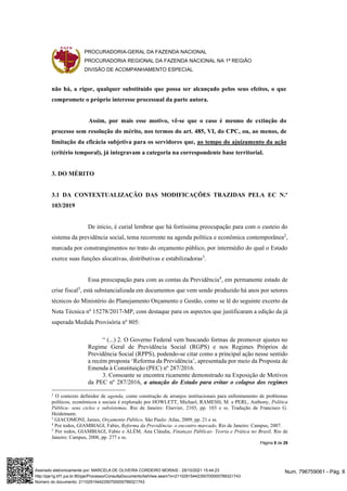 PROCURADORIA-GERAL DA FAZENDA NACIONAL
PROCURADORIA REGIONAL DA FAZENDA NACIONAL NA 1ª REGIÃO
DIVISÃO DE ACOMPANHAMENTO ESPECIAL
Página 8 de 29
não há, a rigor, qualquer substituído que possa ser alcançado pelos seus efeitos, o que
compromete o próprio interesse processual da parte autora.
Assim, por mais esse motivo, vê-se que o caso é mesmo de extinção do
processo sem resolução do mérito, nos termos do art. 485, VI, do CPC, ou, ao menos, de
limitação da eficácia subjetiva para os servidores que, ao tempo do ajuizamento da ação
(critério temporal), já integravam a categoria na correspondente base territorial.
3. DO MÉRITO
3.1 DA CONTEXTUALIZAÇÃO DAS MODIFICAÇÕES TRAZIDAS PELA EC N.º
103/2019
De início, é curial lembrar que há fortíssima preocupação para com o custeio do
sistema da previdência social, tema recorrente na agenda política e econômica contemporânea2
,
marcada por constrangimentos no trato do orçamento público, por intermédio do qual o Estado
exerce suas funções alocativas, distributivas e estabilizadoras3
.
Essa preocupação para com as contas da Previdência4
, em permanente estado de
crise fiscal5
, está substancializada em documentos que vem sendo produzido há anos por setores
técnicos do Ministério do Planejamento Orçamento e Gestão, como se lê do seguinte excerto da
Nota Técnica nº 15278/2017-MP, com destaque para os aspectos que justificaram a edição da já
superada Medida Provisória nº 805:
“ (...) 2. O Governo Federal vem buscando formas de promover ajustes no
Regime Geral de Previdência Social (RGPS) e nos Regimes Próprios de
Previdência Social (RPPS), podendo-se citar como a principal ação nesse sentido
a recém proposta ‘Reforma da Previdência’, apresentada por meio da Proposta de
Emenda à Constituição (PEC) nº 287/2016.
3. Consoante se encontra ricamente demonstrado na Exposição de Motivos
da PEC nº 287/2016, a atuação do Estado para evitar o colapso dos regimes
2
O contexto definidor de agenda, como construção de arranjos institucionais para enfrentamento de problemas
políticos, econômicos e sociais é explorado por HOWLETT, Michael, RAMESH, M. e PERL, Anthony, Política
Pública- seus ciclos e subsistemas, Rio de Janeiro: Elsevier, 2103, pp. 103 e ss. Tradução de Francisco G.
Heidemann.
3
GIACOMONI, James, Orçamento Público, São Paulo: Atlas, 2009, pp. 21 e ss.
4
Por todos, GIAMBIAGI, Fabio, Reforma da Previdência- o encontro marcado, Rio de Janeiro: Campus, 2007.
5
Por todos, GIAMBIAGI, Fabio e ALÉM, Ana Cláudia, Finanças Públicas- Teoria e Prática no Brasil, Rio de
Janeiro: Campus, 2008, pp. 277 e ss.
Num. 796759061 - Pág. 8
Assinado eletronicamente por: MARCELA DE OLIVEIRA CORDEIRO MORAIS - 29/10/2021 15:44:23
http://pje1g.trf1.jus.br:80/pje/Processo/ConsultaDocumento/listView.seam?x=21102915442350700000789321743
Número do documento: 21102915442350700000789321743
 