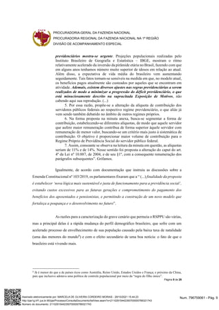 PROCURADORIA-GERAL DA FAZENDA NACIONAL
PROCURADORIA REGIONAL DA FAZENDA NACIONAL NA 1ª REGIÃO
DIVISÃO DE ACOMPANHAMENTO ESPECIAL
Página 9 de 29
previdenciários mostra-se urgente. Projeções populacionais realizadas pelo
Instituto Brasileiro de Geografia e Estatística – IBGE, mostram o ritmo
relativamente acelerado da inversão da pirâmide etária no Brasil, fazendo com que
em alguns anos tenhamos número muito superior de idosos em relação ao atual.
Além disso, a expectativa de vida média do brasileiro vem aumentando
seguidamente. Tais fatos tornam-se sensíveis na medida em que, no modelo atual,
os benefícios pagos atualmente são custeados por aqueles que se encontram em
atividade. Ademais, existem diversos ajustes nas regras previdenciárias a serem
realizados de modo a minimizar a progressão do déficit previdenciário, o que
está minuciosamente descrito na supracitada Exposição de Motivos, não
cabendo aqui sua reprodução. (...)
5. Por essa razão, propõe-se a alteração da alíquota de contribuição dos
servidores públicos federais ao respectivo regime previdenciário, o que aliás já
vem sendo também debatido no âmbito de outros regimes próprios.
6. Na forma proposta na minuta anexa, busca-se segmentar a forma de
contribuição, estabelecendo-se diferentes alíquotas, de modo que aquele servidor
que aufere maior remuneração contribua de forma superior àquele servidor com
remuneração de menor valor, buscando-se um critério mais justo à sistemática de
contribuição. O objetivo é proporcionar maior volume de contribuição para o
Regime Próprio de Previdência Social do servidor público federal.
7. Assim, consoante se observa na leitura da minuta em questão, as alíquotas
seriam de 11% e de 14%. Nesse sentido foi proposta a alteração do caput do art.
4º da Lei nº 10.887, de 2004, e de seu §1º, com a consequente renumeração dos
parágrafos subsequentes”. Grifamos.
Igualmente, de acordo com documentação que instruiu as discussões sobre a
Emenda Constitucional nº 103/2019, os parlamentares fixaram que a “ (...) finalidade da proposta
é estabelecer ‘nova lógica mais sustentável e justa de funcionamento para a previdência social’,
evitando custos excessivos para as futuras gerações e comprometimento do pagamento dos
benefícios dos aposentados e pensionistas, e permitindo a construção de um novo modelo que
fortaleça a poupança e o desenvolvimento no futuro”.
As razões para a caracterização do grave cenário que permeia o RSPPU são várias,
mas a principal delas é a rápida mudança do perfil demográfico brasileiro, que sofre com um
acelerado processo de envelhecimento de sua população causado pela baixa taxa de natalidade
(uma das menores do mundo6
) e com o efeito secundário de uma boa notícia: o fato de que o
brasileiro está vivendo mais.
6
Já é menor do que a de países ricos como Austrália, Reino Unido, Estados Unidos e França; e próximo da China,
país que inclusive adotava uma política de controle populacional por meio da “regra do filho único”.
Num. 796759061 - Pág. 9
Assinado eletronicamente por: MARCELA DE OLIVEIRA CORDEIRO MORAIS - 29/10/2021 15:44:23
http://pje1g.trf1.jus.br:80/pje/Processo/ConsultaDocumento/listView.seam?x=21102915442350700000789321743
Número do documento: 21102915442350700000789321743
 