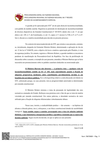 PROCURADORIA-GERAL DA FAZENDA NACIONAL
PROCURADORIA REGIONAL DA FAZENDA NACIONAL NA 1ª REGIÃO
DIVISÃO DE ACOMPANHAMENTO ESPECIAL
Página 11 de 29
A questão já foi apreciada pelo STF7
em de ação direta de inconstitucionalidade,
com pedido de medida cautelar. Registrou-se pretensão de declaração de inconstitucionalidade
de diversos dispositivos da Emenda Constitucional nº 103/2019, dentre eles o art. 1º, no que
altera o art. 149, § 1º, da Constituição, e o art. 11, caput, § 1º, incisos I a VIII, § 2º, § 3º e § 4º.
Isto é, discute-se a matéria encaminhada para decisão no presente processo.
No contexto de mencionada decisão do STF, que orienta o caso presente, constata-
se, inicialmente, despacho do Eminente Ministro Relator, determinando a aplicação do rito do
art. 12 da Lei nº 9.868/99, com o objetivo de levar a matéria a apreciação pelo Plenário, à vista
da segurança jurídica. No entanto, registrou o Ministro Relator, a questão também se encontrava
pendente de manifestação da Procuradoria-Geral da República. Em face da proliferação de
discussões sobre o assunto, a exemplo do caso presente, entendeu o Ministro Barroso que se fazia
necessária um pronunciamento sobre os pedidos cautelares deduzidos na mencionada ação.
O Ministro Barroso não detectou - - à primeira vista - - qualquer vício de
inconstitucionalidade contido na EC nº 103, mais especialmente quanto à fixação de
alíquotas progressivas incidentes sobre contribuições previdenciárias devidas (e em
benefício de) servidores públicos. Fez o distinguishing relativo a outra discussão em trâmite no
STF, sobremodo porque, no caso presente, tem-se progressividade autorizada (e determinada)
por emenda constitucional.
O Ministro Relator retomou o tema da presunção de legitimidade dos atos
normativos emanados do Estado. Reforçou essa premissa com o fato de que se trata de matéria
veiculada por emenda constitucional. Em outras palavras, a densidade normativa do meio
utilizado para a fixação de alíquotas diferenciadas é absolutamente idôneo.
Nesse caso, insistiu, a sindicabilidade predica - - tão somente - - na hipótese de
afronta a cláusula pétrea, isto é, reforçamos, a um bloco constitucional dotado de sensibilidade
intangível. Nesse sentido, negou a cautelar, preocupado com o risco de soluções judiciais
distintas, o que fomentaria a insegurança jurídica e agrediria a isonomia que se espera das
decisões judiciais. Segue excerto da decisão, no que se aplica ao caso presente:
7
STF, ADIs 6254, 6255 e 6258, relatadas pelo Ministro Roberto Barroso. Decisão monocrática proferida em 14 de
maio de 2020.
Num. 796759061 - Pág. 11
Assinado eletronicamente por: MARCELA DE OLIVEIRA CORDEIRO MORAIS - 29/10/2021 15:44:23
http://pje1g.trf1.jus.br:80/pje/Processo/ConsultaDocumento/listView.seam?x=21102915442350700000789321743
Número do documento: 21102915442350700000789321743
 
