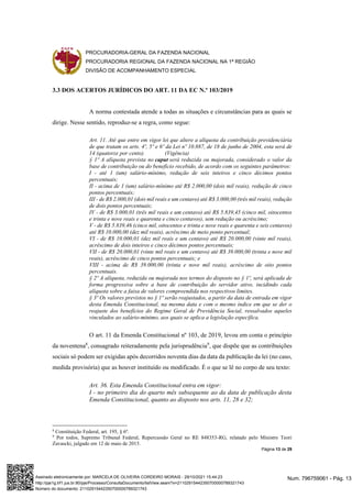 PROCURADORIA-GERAL DA FAZENDA NACIONAL
PROCURADORIA REGIONAL DA FAZENDA NACIONAL NA 1ª REGIÃO
DIVISÃO DE ACOMPANHAMENTO ESPECIAL
Página 13 de 29
3.3 DOS ACERTOS JURÍDICOS DO ART. 11 DA EC N.º 103/2019
A norma contestada atende a todas as situações e circunstâncias para as quais se
dirige. Nesse sentido, reproduz-se a regra, como segue:
Art. 11. Até que entre em vigor lei que altere a alíquota da contribuição previdenciária
de que tratam os arts. 4º, 5º e 6º da Lei nº 10.887, de 18 de junho de 2004, esta será de
14 (quatorze por cento). (Vigência)
§ 1º A alíquota prevista no caput será reduzida ou majorada, considerado o valor da
base de contribuição ou do benefício recebido, de acordo com os seguintes parâmetros:
I - até 1 (um) salário-mínimo, redução de seis inteiros e cinco décimos pontos
percentuais;
II - acima de 1 (um) salário-mínimo até R$ 2.000,00 (dois mil reais), redução de cinco
pontos percentuais;
III - de R$ 2.000,01 (dois mil reais e um centavo) até R$ 3.000,00 (três mil reais), redução
de dois pontos percentuais;
IV - de R$ 3.000,01 (três mil reais e um centavo) até R$ 5.839,45 (cinco mil, oitocentos
e trinta e nove reais e quarenta e cinco centavos), sem redução ou acréscimo;
V - de R$ 5.839,46 (cinco mil, oitocentos e trinta e nove reais e quarenta e seis centavos)
até R$ 10.000,00 (dez mil reais), acréscimo de meio ponto percentual;
VI - de R$ 10.000,01 (dez mil reais e um centavo) até R$ 20.000,00 (vinte mil reais),
acréscimo de dois inteiros e cinco décimos pontos percentuais;
VII - de R$ 20.000,01 (vinte mil reais e um centavo) até R$ 39.000,00 (trinta e nove mil
reais), acréscimo de cinco pontos percentuais; e
VIII - acima de R$ 39.000,00 (trinta e nove mil reais), acréscimo de oito pontos
percentuais.
§ 2º A alíquota, reduzida ou majorada nos termos do disposto no § 1º, será aplicada de
forma progressiva sobre a base de contribuição do servidor ativo, incidindo cada
alíquota sobre a faixa de valores compreendida nos respectivos limites.
§ 3º Os valores previstos no § 1º serão reajustados, a partir da data de entrada em vigor
desta Emenda Constitucional, na mesma data e com o mesmo índice em que se der o
reajuste dos benefícios do Regime Geral de Previdência Social, ressalvados aqueles
vinculados ao salário-mínimo, aos quais se aplica a legislação específica.
O art. 11 da Emenda Constitucional nº 103, de 2019, levou em conta o princípio
da noventena8
, consagrado reiteradamente pela jurisprudência9
, que dispõe que as contribuições
sociais só podem ser exigidas após decorridos noventa dias da data da publicação da lei (no caso,
medida provisória) que as houver instituído ou modificado. É o que se lê no corpo de seu texto:
Art. 36. Esta Emenda Constitucional entra em vigor:
I - no primeiro dia do quarto mês subsequente ao da data de publicação desta
Emenda Constitucional, quanto ao disposto nos arts. 11, 28 e 32;
8
Constituição Federal, art. 195, § 6º.
9
Por todos, Supremo Tribunal Federal, Repercussão Geral no RE 848353-RG, relatado pelo Ministro Teori
Zavascki, julgado em 12 de maio de 2015.
Num. 796759061 - Pág. 13
Assinado eletronicamente por: MARCELA DE OLIVEIRA CORDEIRO MORAIS - 29/10/2021 15:44:23
http://pje1g.trf1.jus.br:80/pje/Processo/ConsultaDocumento/listView.seam?x=21102915442350700000789321743
Número do documento: 21102915442350700000789321743
 
