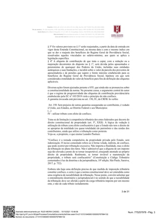 3 de 31
§ 3º Os valores previstos no § 1º serão reajustados, a partir da data de entrada em
vigor desta Emenda Constitucional, na mesma data e com o mesmo índice em
que se der o reajuste dos benefícios do Regime Geral de Previdência Social,
ressalvados aqueles vinculados ao salário-mínimo, aos quais se aplica a
legislação específica.
§ 4º A alíquota de contribuição de que trata o caput, com a redução ou a
majoração decorrentes do disposto no § 1º, será devida pelos aposentados e
pensionistas de quaisquer dos Poderes da União, incluídas suas entidades
autárquicas e suas fundações, e incidirá sobre o valor da parcela dos proventos de
aposentadoria e de pensões que supere o limite máximo estabelecido para os
benefícios do Regime Geral de Previdência Social, hipótese em que será
considerada a totalidade do valor do benefício para fins de definição das alíquotas
aplicáveis.
Diversas ações foram ajuizadas perante o STF, que ainda não se pronunciou sobre
a constitucionalidade da norma. Na presente causa, o argumento central do autor
é que o regime de progressividade das alíquotas de contribuição previdenciária
estabelecido pela EC nº 103/2019 viola o princípio do não confisco.
A garantia invocada está prevista no art. 150, IV, da CRFB. In verbis:
Art. 150. Sem prejuízo de outras garantias asseguradas ao contribuinte, é vedado
à União, aos Estados, ao Distrito Federal e aos Municípios:
(...)
IV - utilizar tributo com efeito de confisco;
Trata-se de limitação à competência tributária dos entes federados que decorre do
direito constitucional de propriedade (art. 5º, XXII). A lógica da vedação à
utilização do tributo com efeito confiscatório é que o Estado não tem o direito de
se apropriar da totalidade (ou quase totalidade) do patrimônio e das rendas dos
contribuintes, ainda que utilize a tributação como pretexto.
Veja-se, a propósito, o que ensina Leandro Paulsen:
“Confisco é a tomada compulsória da propriedade privada pelo Estado, sem
indenização. O inciso comentado refere-se à forma velada, indireta, de confisco,
que pode ocorrer por tributação excessiva. Não importa a finalidade, mas o efeito
da tributação no plano dos fatos. Não é admissível que a alíquota de um imposto
seja tão elevada a ponto de se tornar insuportável, ensejando atentado ao próprio
direito de propriedade. Realmente, se tornar inviável a manutenção da
propriedade, o tributo será confiscatório” (Constituição e Código Tributário
comentados à luz da doutrina e da jurisprudência, 18ª edição, São Paulo, Saraiva,
2017, p. 752).
Embora não haja uma definição precisa de que medida de imposição tributária
constitui confisco, o certo é que a norma constitucional deve ser entendida como
uma exigência de razoabilidade da tributação. Nesse ponto, convém salientar que
o entendimento doutrinário e jurisprudencial é no sentido de que a razoabilidade
da tributação deve ser aferida a partir da carga tributária imposta por um mesmo
ente, e não de cada tributo isoladamente.
Num. 775257978 - Pág. 3
Assinado eletronicamente por: RUDI MEIRA CASSEL - 15/10/2021 10:46:06
http://pje1g.trf1.jus.br:80/pje/Processo/ConsultaDocumento/listView.seam?x=21101510460651000000767984132
Número do documento: 21101510460651000000767984132
 