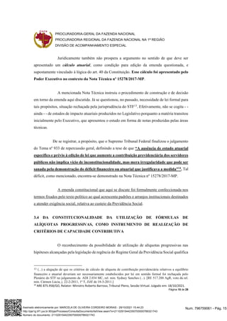PROCURADORIA-GERAL DA FAZENDA NACIONAL
PROCURADORIA REGIONAL DA FAZENDA NACIONAL NA 1ª REGIÃO
DIVISÃO DE ACOMPANHAMENTO ESPECIAL
Página 15 de 29
Juridicamente também não prospera a argumento no sentido de que deve ser
apresentado um cálculo atuarial, como condição para edição da emenda questionada, e
supostamente vinculado à lógica do art. 40 da Constituição. Esse cálculo foi apresentado pelo
Poder Executivo no contexto da Nota Técnica nº 15278/2017-MP.
A mencionada Nota Técnica instruiu o procedimento de construção e de decisão
em torno da emenda aqui discutida. Já se questionou, no passado, necessidade de lei formal para
tais propósitos, situação rechaçada pela jurisprudência do STF13
. Efetivamente, não se cogita - -
ainda - - de estudos de impacto atuariais produzidos no Legislativo porquanto a matéria transitou
inicialmente pelo Executivo, que apresentou o estudo em forma de notas produzidas pelas áreas
técnicas.
De se registrar, a propósito, que o Supremo Tribunal Federal finalizou o julgamento
do Tema nº 933 de repercussão geral, definindo a tese de que “A ausência de estudo atuarial
específico e prévio à edição de lei que aumente a contribuição previdenciária dos servidores
públicos não implica vício de inconstitucionalidade, mas mera irregularidade que pode ser
sanada pela demonstração do déficit financeiro ou atuarial que justificava a medida”14
. Tal
déficit, como mencionado, encontra-se demonstrado na Nota Técnica nº 15278/2017-MP.
A emenda constitucional que aqui se discute foi formalmente confeccionada nos
termos fixados pelo texto político ao qual acrescenta padrões e arranjos institucionais destinados
a atender exigência social, relativa ao custeio da Previdência Social.
3.4 DA CONSTITUCIONALIDADE DA UTILIZAÇÃO DE FÓRMULAS DE
ALÍQUOTAS PROGRESSIVAS, COMO INSTRUMENTO DE REALIZAÇÃO DE
CRITÉRIOS DE CAPACIDADE CONTRIBUTIVA
O reconhecimento da possibilidade de utilização de alíquotas progressivas nas
hipóteses alcançadas pela legislação de regência do Regime Geral da Previdência Social qualifica
13 (...) a alegação de que os critérios de cálculo de alíquota de contribuição previdenciária relativos a equilíbrio
financeiro e atuarial deveriam ser necessariamente estabelecidos por lei em sentido formal foi rechaçada pelo
Plenário do STF no julgamento da ADI 2.034 MC, rel. min. Sydney Sanches (...). [RE 517.288 AgR, voto da rel.
min. Cármen Lúcia, j. 22-2-2011, 1ª T, DJE de 18-3-2011.]
14
ARE 875.958/GO, Relator: Ministro Roberto Barroso, Tribunal Pleno, Sessão Virtual. Julgado em: 18/10/2021.
Num. 796759061 - Pág. 15
Assinado eletronicamente por: MARCELA DE OLIVEIRA CORDEIRO MORAIS - 29/10/2021 15:44:23
http://pje1g.trf1.jus.br:80/pje/Processo/ConsultaDocumento/listView.seam?x=21102915442350700000789321743
Número do documento: 21102915442350700000789321743
 