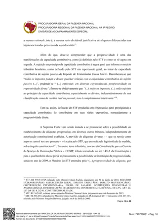PROCURADORIA-GERAL DA FAZENDA NACIONAL
PROCURADORIA REGIONAL DA FAZENDA NACIONAL NA 1ª REGIÃO
DIVISÃO DE ACOMPANHAMENTO ESPECIAL
Página 16 de 29
a mesma rationale, isto é, a mesma ratio decidendi justificativa de alíquotas diferenciadas nas
hipóteses tratadas pela emenda aqui discutida15
.
Além do que, deve-se compreender que a progressividade é uma das
manifestações da capacidade contributiva, como já definido pelo STF e como se vê agora em
seguida. A sujeição ao princípio da capacidade contributiva é regra geral que informa o modelo
tributário brasileiro, como definido pelo STF em repercussão geral, ao tratar de capacidade
contributiva de sujeito passivo de Imposto de Transmissão Causa Mortis. Reconheceu-se que
“todos os impostos podem e devem guardar relação com a capacidade contributiva do sujeito
passivo (...)”, podendo-se “ (...) expressar, em diversas circunstâncias, progressividade ou
regressividade direta”; firmou-se objetivamente que “(...) todos os impostos, (...) estão sujeitos
ao princípio da capacidade contributiva, especialmente os diretos, independentemente de sua
classificação como de caráter real ou pessoal; isso é completamente irrelevante”16
.
Tem-se, assim, definição do STF produzida em repercussão geral prestigiando a
capacidade contributiva do contribuinte em suas várias expressões, nomeadamente a
progressividade direta.
A Suprema Corte vem sendo instada a se pronunciar sobre a possibilidade do
estabelecimento de alíquotas progressivas em diversos outros tributos, independentemente de
autorização constitucional explícita. A previsão de alíquotas diversas - - que se revela como
aspecto central no caso presente - - é aceita pelo STF, que entende pela legitimidade da medida,
sob o ângulo constitucional17
. Em outro tema tributário, no caso da Contribuição para o Custeio
do Serviço de Iluminação Pública - COSIP, tributo encartado no art. 149-A da Constituição e
para o qual também não se prevê expressamente a possibilidade de instituição da progressividade,
ainda no ano de 2009, o Plenário do STF entendeu pela “(...) progressividade da alíquota, que
15
STF, RE 598.572-SP, relatado pelo Ministro Edson Fachin, julgamento em 30 de junho de 2016. RECURSO
EXTRAORDINÁRIO. REPERCUSSÃO GERAL. DIREITO TRIBUTÁRIO. DIREITO PREVIDENCIÁRIO.
CONTRIBUIÇÃO PREVIDENCIÁRIA. FOLHA DE SALÁRIO. INSTITUIÇÕES FINANCEIRAS E
ASSEMELHADAS. DIFERENCIAÇÃO DE ALÍQUOTAS. CONTRIBUIÇÃO ADICIONAL DE 2,5%. ART. 22,
§1º, DA LEI 8.212/91. CONSTITUCIONALIDADE.
16
STF, RE 562.045, relatora para o acórdão Ministra Cármen Lúcia, julgamento em 6 de fevereiro de 2013.
17
STF, RE 586.693, relatado pelo Ministro Marco Aurélio, julgado em 25 de maio de 2011, bem como o RE 437.107,
relatado pelo Ministro Joaquim Barbosa, julgado em 6 de abril de 2000.
Num. 796759061 - Pág. 16
Assinado eletronicamente por: MARCELA DE OLIVEIRA CORDEIRO MORAIS - 29/10/2021 15:44:23
http://pje1g.trf1.jus.br:80/pje/Processo/ConsultaDocumento/listView.seam?x=21102915442350700000789321743
Número do documento: 21102915442350700000789321743
 