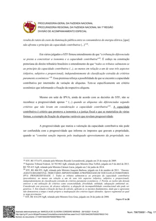 PROCURADORIA-GERAL DA FAZENDA NACIONAL
PROCURADORIA REGIONAL DA FAZENDA NACIONAL NA 1ª REGIÃO
DIVISÃO DE ACOMPANHAMENTO ESPECIAL
Página 17 de 29
resulta do rateio do custo da iluminação pública entre os consumidores de energia elétrica, [que]
não afronta o princípio da capacidade contributiva (...)”18
.
Em vários julgados o STF firmou entendimento de que “a tributação diferenciada
se presta a concretizar a isonomia e a capacidade contributiva”19
. É cediço na construção
pretoriana do direito tributário brasileiro o entendimento de que “todos os tributos submetem-se
ao princípio da capacidade contributiva (...), ao menos em relação a um de seus três aspectos
(objetivo, subjetivo e proporcional), independentemente de classificação extraída de critérios
puramente econômicos”20
. Essa premissa reforça a possibilidade de que se encontre a capacidade
contributiva por intermédio de variação de alíquotas. Tem-se especificamente um critério
econômico que informando a fixação da respectiva alíquota.
Mesmo em sede de IPVA, ainda de acordo com as decisões do STF, não se
reconhece a progressividade apenas “ (...) quando as alíquotas são diferenciadas segundo
critérios que não levam em consideração a capacidade contributiva”21
. A capacidade
contributiva é critério que promove a isonomia e a justiça fiscal e que se materializa de várias
formas, a exemplo da fixação de alíquotas variáveis que revelam progressividade.
A progressividade que matiza a valoração da capacidade contributiva não pode
ser confundida com a progressividade que informa os impostos que gravam a propriedade,
quando se “constitui sanção imposta pelo inadequado aproveitamento da propriedade, nos
18 STF, RE 573.675, relatado pelo Ministro Ricardo Lewandowski, julgado em 25 de março de 2009.
19 Supremo Tribunal Federal, AI 703.982 AgR, relatado pelo Ministro Dias Toffoli, julgado em 9 de abril de 2013.
RE 795.415 AgR, relatado pela Ministra Cármen Lúcia, julgado em 3 de junho de 2014.
20
STF, RE 406.955, AgR, relatado pelo Ministro Joaquim Barbosa, julgado em 4 de outubro de 2011. “Ementa:
AGRAVO REGIMENTAL. TRIBUTÁRIO. IMPOSTO SOBRE A PROPRIEDADE DE VEÍCULOS AUTOMOTORES.
IPVA. PROGRESSIVIDADE. 1. Todos os tributos submetem-se ao princípio da capacidade contributiva
(precedentes), ao menos em relação a um de seus três aspectos (objetivo, subjetivo e proporcional),
independentemente de classificação extraída de critérios puramente econômicos. 2. Porém, as razões não deixam
entrever a má utilização de critérios como essencialidade, frivolidade, utilidade, adequação ambiental etc.
Considerado este processo, de alcance subjetivo, a alegação de incompatibilidade constitucional não pode ser
genérica. 3. Em relação à fixação da base de cálculo, aplicam-se os mesmos fundamentos, dado que o agravante
não demonstrou a tempo e modo próprio a inadequação dos critérios legais adotados. Agravo regimental ao qual
se nega provimento.”
21
STF, RE 414.259 AgR, relatado pelo Ministro Eros Grau, julgado em 24 de junho de 2008.
Num. 796759061 - Pág. 17
Assinado eletronicamente por: MARCELA DE OLIVEIRA CORDEIRO MORAIS - 29/10/2021 15:44:23
http://pje1g.trf1.jus.br:80/pje/Processo/ConsultaDocumento/listView.seam?x=21102915442350700000789321743
Número do documento: 21102915442350700000789321743
 