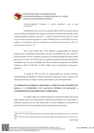 PROCURADORIA-GERAL DA FAZENDA NACIONAL
PROCURADORIA REGIONAL DA FAZENDA NACIONAL NA 1ª REGIÃO
DIVISÃO DE ACOMPANHAMENTO ESPECIAL
Página 19 de 29
Constitucionalidade. Precedente. 3. Agravo regimental a que se nega
provimento.27
”
Especialmente, deve-se levar em conta precedente do STF que definitivamente
fixou uma linha de entendimento que sufraga as linhas gerais da emenda aqui discutida, quanto
à progressividade das alíquotas, vale dizer, “(...) Supremo Tribunal Federal decidiu no sentido
de que o sistema de alíquotas progressivas, objeto da Medida Provisória 560/1994 e posteriores
reedições, é constitucional, desde que respeitada a vacatio legis de noventa dias (art. 195, § 6º,
da Constituição Federal) (...)”28
.
Não se pode afirmar que o STF repudiou a progressividade das alíquotas
progressivas de contribuições previdenciárias com base em precedentes que não tocaram no
mérito da questão. De fato, no pretérito, questionou-se a constitucionalidade da progressividade
prevista no art. 20 da Lei nº 8.212, de1991, por ausência de expressa autorização constitucional,
entendimento que teria sido consolidado pelo STF por ocasião dos julgamentos das Medidas
Cautelares na ADI nº 2.010-2/DF e na ADC nº 8/DF. Como se demonstrará, é equivocado o
argumento.
A posição do STF em favor da progressividade das alíquotas prevalece,
sobremodo porque já adiantada em relação à fórmula do regime geral, o que se robustece com
várias outras decisões, em relação a outras exações também, como acima identificado.
3.5 O PROBLEMA DO DIREITO ADQUIRIDO A ALÍQUOTAS DE CONTRIBUIÇÃO
SOCIAL E A INEXISTÊCIA DE CLÁUSULAS PÉTREAS EM RELAÇÃO A
CONTRIBUIÇÕES EXTRAORDINÁRIAS E ORDINÁRIAS
O resultado prático de eventual declaração de inconstitucionalidade das normas
acima referidas consiste em congelamento de alíquotas de contribuição social. Desse modo, o
contribuinte pretende que esse Juízo declare que tem direito adquirido ao recolhimento de
contribuições de acordo com as alíquotas que lhes são presentemente aplicáveis.
27
STF, RE 467.929 AgR, relatado pelo Ministro Gilmar Mendes, julgado pela Segunda Turma em 3 de setembro de
2008.
28
STF, RE 400.975 AgR, relatado pelo Ministro Ayres Britto, julgado pela Segunda Turma em 8 de fevereiro de
2011.
Num. 796759061 - Pág. 19
Assinado eletronicamente por: MARCELA DE OLIVEIRA CORDEIRO MORAIS - 29/10/2021 15:44:23
http://pje1g.trf1.jus.br:80/pje/Processo/ConsultaDocumento/listView.seam?x=21102915442350700000789321743
Número do documento: 21102915442350700000789321743
 