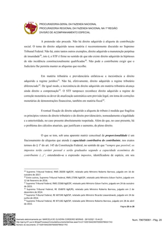 PROCURADORIA-GERAL DA FAZENDA NACIONAL
PROCURADORIA REGIONAL DA FAZENDA NACIONAL NA 1ª REGIÃO
DIVISÃO DE ACOMPANHAMENTO ESPECIAL
Página 20 de 29
A pretensão não procede. Não há direito adquirido à alíquota de contribuição
social. O tema do direito adquirido nessa matéria é recorrentemente discutido no Supremo
Tribunal Federal. Não há, entre tantos outros exemplos, direito adquirido a manutenção perpétua
de imunidade29
, isto é, o STF é firme no sentido de que não existe direito adquirido às hipóteses
de não incidência constitucionalmente qualificadas30
. Não pode o contribuinte exigir que o
Judiciário lhe permita manter as alíquotas que recolhe.
Em matéria tributária e previdenciária enfatiza-se a inexistência a direito
adquirido a regime jurídico31
. Não há, efetivamente, direito adquirido a regime tributário
diferenciado32
. De igual modo, a inexistência de direito adquirido em matéria tributária alcança
ainda direito a compensação33
. O STF tampouco reconhece direito adquirido a regime de
correção monetária ou dever de atualização automática sem previsão legal, em tema de correções
monetárias de demonstrações financeiras, também em matéria fiscal34
.
Eventual fixação de direito adquirido a alíquota de tributo é medida que fragiliza
os princípios vetores do direito tributário e do direito previdenciário, nomeadamente a legalidade
e a anterioridade, no caso presente absolutamente respeitada. Além do que, no caso presente, há
o problema dos cálculos atuariais, que justificam o aumento, de pleno direito.
O que se tem, sob uma aparente matriz conceitual de proporcionalidade é um
fracionamento de alíquotas que atende à capacidade contributiva do contribuinte, nos exatos
termos do § 1º do art. 145 da Constituição Federal, no sentido de que “sempre que possível, os
impostos terão caráter pessoal e serão graduados segundo a capacidade econômica do
contribuinte (...)”, entendendo-se a expressão impostos, identificadora de espécie, em seu
29
Supremo Tribunal Federal, RMS 28200 AgR/DF, relatado pelo Ministro Roberto Barroso, julgado em 16 de
outubro de 2017.
30
Entre outros, Supremo Tribunal Federal, RMS 27396 AgR/DF, relatado pelo Ministro Edson Fachin, julgado em
12 de fevereiro de 2016.
31
Supremo Tribunal Federal, RMS 23368 AgR/DF, relatado pelo Ministro Edson Fachin, julgado em 24 de outubro
de 2015.
32
Supremo Tribunal Federal, RE 354870 AgR/RS, relatado pelo Ministro Roberto Barroso, julgado em 2 de
dezembro de 2014.
33
Supremo Tribunal Federal, RE 607240 AgR/SP, relatado pelo Ministro Ricardo Lewandowski, julgado em 24 de
junho de 2014.
34
Supremo Tribunal Federal, RE 871182 AgR/SP, relatado pelo Ministro Roberto Barroso, julgado em 28 de abril
de 2015.
Num. 796759061 - Pág. 20
Assinado eletronicamente por: MARCELA DE OLIVEIRA CORDEIRO MORAIS - 29/10/2021 15:44:23
http://pje1g.trf1.jus.br:80/pje/Processo/ConsultaDocumento/listView.seam?x=21102915442350700000789321743
Número do documento: 21102915442350700000789321743
 