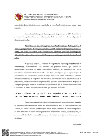 PROCURADORIA-GERAL DA FAZENDA NACIONAL
PROCURADORIA REGIONAL DA FAZENDA NACIONAL NA 1ª REGIÃO
DIVISÃO DE ACOMPANHAMENTO ESPECIAL
Página 21 de 29
contexto de gênero, isto é, tributos, o que inclui as contribuições, sob as quais incide o caso
presente.
Essas são as linhas gerais da compreensão do problema no STF. Sob todas as
possíveis e imaginárias óticas do problema, não detém o contribuinte direito adquirido às
alíquotas que recolhe.
Não se tem, com a nova redação do art. 149 da Constituição Federal, por via de
emenda, qualquer forma de violação de direito adquirido a alíquotas (porque esse direito não
existe), bem como não se tem norma constitucional arbitrária, que viole uma imaginária
cláusula pétrea. Não há, nesse tema, sob todas as possíveis óticas, qualquer indício de cláusula
pétrea.
A questão é simples. O aumento de alíquotas e a previsão para instituição de
contribuições extraordinárias visa combater um problema atuarial, que consiste no
enfrentamento do déficit do RPPS, atendendo-se, inclusive, ao disposto no art. 40 da
Constituição, também resultado da emenda, e que dispõe, nesse passo, que o regime próprio de
previdência social dos servidores titulares de cargos efetivos terá caráter contributivo e solidário,
mediante contribuição do respectivo ente federativo, de servidores ativos, de aposentados e de
pensionistas, observados critérios que preservem o equilíbrio financeiro e atuarial. Do ponto de
vista principiológico, atende-se ao princípio da solidariedade, que no sistema tributário nacional
é ferramenta de justiça social e equidade, ainda que mínima e econômica.
3.6 DA AUSÊNCIA DE VIOLAÇÃO AOS PRINCÍPIOS DA VEDAÇÃO DA
UTILIZAÇÃO DE TRIBUTO COM EFEITO DE CONFISCO E DA REFERIBILIDADE
É sabido que a Constituição Federal estabeleceu uma série de limitações ao poder
de tributar dos entes federativos, dentre elas a encartada no art. 150, IV, que veda à União, aos
Estados, ao Distrito Federal e aos Municípios utilizar tributo com efeito de confisco, impedindo
os entes tributantes de impor uma carga tributária extremamente onerosa, desproporcional, às
pessoas, dificultando-lhes desmedidamente a subsistência e o desenvolvimento de suas
atividades.
Num. 796759061 - Pág. 21
Assinado eletronicamente por: MARCELA DE OLIVEIRA CORDEIRO MORAIS - 29/10/2021 15:44:23
http://pje1g.trf1.jus.br:80/pje/Processo/ConsultaDocumento/listView.seam?x=21102915442350700000789321743
Número do documento: 21102915442350700000789321743
 