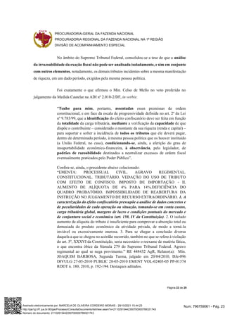 PROCURADORIA-GERAL DA FAZENDA NACIONAL
PROCURADORIA REGIONAL DA FAZENDA NACIONAL NA 1ª REGIÃO
DIVISÃO DE ACOMPANHAMENTO ESPECIAL
Página 23 de 29
No âmbito do Supremo Tribunal Federal, consolidou-se a tese de que a análise
da irrazoabilidade da exação fiscal não pode ser analisada isoladamente, e sim em conjunto
com outros elementos, notadamente, os demais tributos incidentes sobre a mesma manifestação
de riqueza, em um dado período, exigidos pela mesma pessoa política.
Foi exatamente o que afirmou o Min. Celso de Mello no voto proferido no
julgamento da Medida Cautelar na ADI nº 2.010-2/DF, in verbis:
“Tenho para mim, portanto, assentadas essas premissas de ordem
constitucional, e em face da escala de progressividade definida no art. 2º da Lei
nº 9.783/99, que a identificação do efeito confiscatório deve ser feita em função
da totalidade da carga tributária, mediante a verificação da capacidade de que
dispõe o contribuinte – considerado o montante da sua riqueza (renda e capital) –
para suportar e sofrer a incidência de todos os tributos que ele deverá pagar,
dentro de determinado período, à mesma pessoa política que os houver instituído
(a União Federal, no caso), condicionando-se, ainda, a aferição do grau de
insuportabilidade econômico-financeira, à observância, pelo legislador, de
padrões de razoabilidade destinados a neutralizar excessos de ordem fiscal
eventualmente praticados pelo Poder Público”.
Confira-se, ainda, o precedente abaixo colacionado:
“EMENTA: PROCESSUAL CIVIL. AGRAVO REGIMENTAL.
CONSTITUCIONAL. TRIBUTÁRIO. VEDAÇÃO DO USO DE TRIBUTO
COM EFEITO DE CONFISCO. IMPOSTO DE IMPORTAÇÃO - II.
AUMENTO DE ALÍQUOTA DE 4% PARA 14%.DEFICIÊNCIA DO
QUADRO PROBATÓRIO. IMPOSSIBILIDADE DE REABERTURA DA
INSTRUÇÃO NO JULGAMENTO DE RECURSO EXTRAORDINÁRIO. 1. A
caracterização do efeito confiscatório pressupõe a análise de dados concretos e
de peculiaridades de cada operação ou situação, tomando-se em conta custos,
carga tributária global, margens de lucro e condições pontuais do mercado e
de conjuntura social e econômica (art. 150, IV da Constituição). 2. O isolado
aumento da alíquota do tributo é insuficiente para comprovar a absorção total ou
demasiada do produto econômico da atividade privada, de modo a torná-la
inviável ou excessivamente onerosa. 3. Para se chegar a conclusão diversa
daquela a que se chegou no acórdão recorrido, também no que se refere à violação
do art. 5º, XXXVI da Constituição, seria necessário o reexame de matéria fática,
o que encontra óbice da Súmula 279 do Supremo Tribunal Federal. Agravo
regimental ao qual se nega provimento.” RE 448432 AgR, Relator(a): Min.
JOAQUIM BARBOSA, Segunda Turma, julgado em 20/04/2010, DJe-096
DIVULG 27-05-2010 PUBLIC 28-05-2010 EMENT VOL-02403-05 PP-01374
RDDT n. 180, 2010, p. 192-194. Destaques aditados.
Num. 796759061 - Pág. 23
Assinado eletronicamente por: MARCELA DE OLIVEIRA CORDEIRO MORAIS - 29/10/2021 15:44:23
http://pje1g.trf1.jus.br:80/pje/Processo/ConsultaDocumento/listView.seam?x=21102915442350700000789321743
Número do documento: 21102915442350700000789321743
 