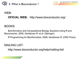 3. What is Bioconductor ?


WEB:
   OFICIAL WEB: http://www.bioconductor.org/


BOOKS:
   Bioinformatics and Computational Biology Solutions Using R and
Bioconductor, 2005, Gentleman R. et al. (Springer)
   R Programming for Bioinformatics, 2008, Gentleman R. (CRC Press)


MAILING LIST:
   http://www.bioconductor.org/help/mailing-list/
 