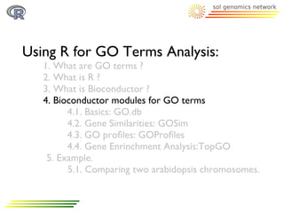 Using R for GO Terms Analysis:
   1. What are GO terms ?
   2. What is R ?
   3. What is Bioconductor ?
   4. Bioconductor modules for GO terms
         4.1. Basics: GO.db
         4.2. Gene Similarities: GOSim
         4.3. GO proﬁles: GOProﬁles
         4.4. Gene Enrinchment Analysis:TopGO
    5. Example.
         5.1. Comparing two arabidopsis chromosomes.
 